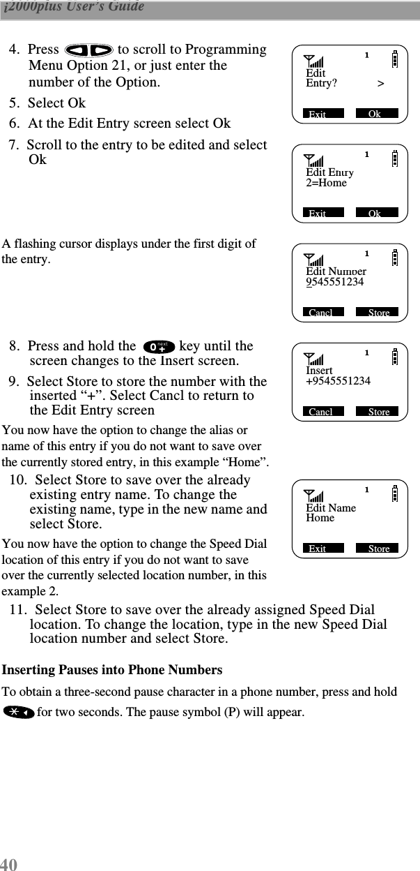 40 i2000plus User’s Guide    4.  Press   to scroll to Programming Menu Option 21, or just enter the number of the Option.   5.  Select Ok   6.  At the Edit Entry screen select Ok  7.  Scroll to the entry to be edited and select OkA flashing cursor displays under the first digit of the entry.   8.  Press and hold the   key until the screen changes to the Insert screen.  9.  Select Store to store the number with the inserted “+”. Select Cancl to return to the Edit Entry screenYou now have the option to change the alias or name of this entry if you do not want to save over the currently stored entry, in this example “Home”.  10.  Select Store to save over the already existing entry name. To change the existing name, type in the new name and select Store.You now have the option to change the Speed Dial location of this entry if you do not want to save over the currently selected location number, in this example 2.  11.  Select Store to save over the already assigned Speed Dial location. To change the location, type in the new Speed Dial location number and select Store.Inserting Pauses into Phone NumbersTo obtain a three-second pause character in a phone number, press and hold for two seconds. The pause symbol (P) will appear.EditEntry?              &gt;Exit             Ok Edit Entry2=HomeExit             Ok Edit Number9545551234Cancl             Store Insert+9545551234Cancl             Store nextEdit NameHomeExit             Store 