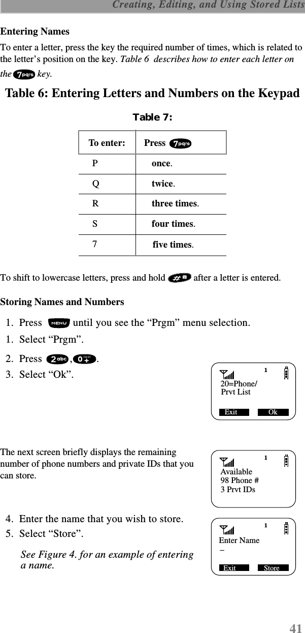 41 Creating, Editing, and Using Stored ListsEntering NamesTo enter a letter, press the key the required number of times, which is related to the letter’s position on the key. Table 6  describes how to enter each letter on the key.Table 6: Entering Letters and Numbers on the Keypad To shift to lowercase letters, press and hold   after a letter is entered. Storing Names and Numbers  1.  Press   until you see the “Prgm” menu selection.  1.  Select “Prgm”.  2.  Press  , .   3.  Select “Ok”. The next screen briefly displays the remaining number of phone numbers and private IDs that you can store.  4.  Enter the name that you wish to store.  5.  Select “Store”.See Figure 4. for an example of entering a name.Table 7: To e nte r:  Press P once.Q twice.R three times.S four times.7 five times.20=Phone/Prvt ListExit                 OknextAvailable98 Phone #3 Prvt IDsEnter NameExit Store_