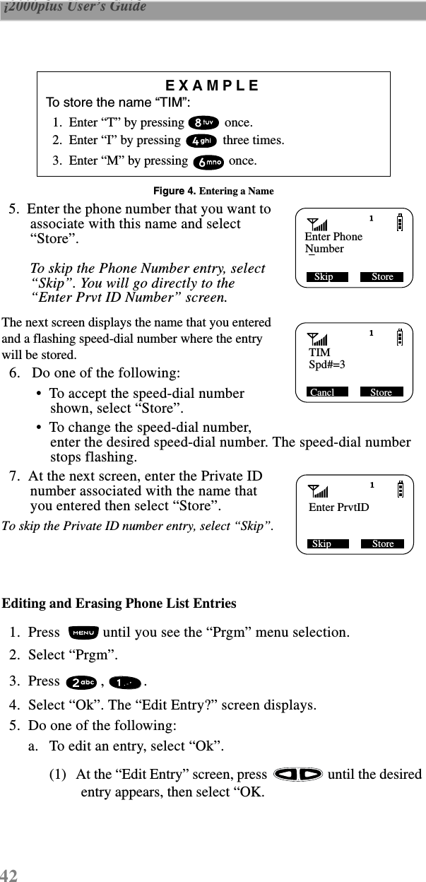 42 i2000plus User’s Guide  Figure 4. Entering a Name  5.  Enter the phone number that you want to associate with this name and select “Store”. To skip the Phone Number entry, select “Skip”. You will go directly to the “Enter Prvt ID Number” screen.The next screen displays the name that you entered and a flashing speed-dial number where the entry will be stored.  6.   Do one of the following: •  To accept the speed-dial number shown, select “Store”.  •  To change the speed-dial number, enter the desired speed-dial number. The speed-dial number stops flashing.   7.  At the next screen, enter the Private ID number associated with the name that you entered then select “Store”. To skip the Private ID number entry, select “Skip”.Editing and Erasing Phone List Entries  1.  Press   until you see the “Prgm” menu selection.  2.  Select “Prgm”.   3.  Press  ,  .   4.  Select “Ok”. The “Edit Entry?” screen displays.  5.  Do one of the following:a. To edit an entry, select “Ok”. (1) At the “Edit Entry” screen, press   until the desired entry appears, then select “OK.EXAMPLETo store the name “TIM”:  1.  Enter “T” by pressing   once.  2.  Enter “I” by pressing   three times.  3.  Enter “M” by pressing   once. Skip               StoreEnter PhoneNumber_TIMSpd#=3 Cancl              StoreEnter PrvtID Skip                Store