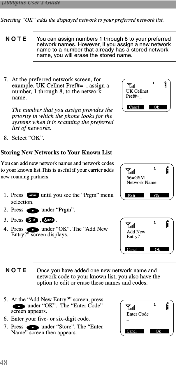 48 i2000plus User’s Guide  Selecting “OK” adds the displayed network to your preferred network list.   7.  At the preferred network screen, for example, UK Cellnet Pref#=_, assign a number, 1 through 8, to the network name. The number that you assign provides the priority in which the phone looks for the systems when it is scanning the preferred list of networks.   8.  Select “OK”. Storing New Networks to Your Known ListYou can add new network names and network codes to your known list.This is useful if your carrier adds new roaming partners.  1.  Press   until you see the “Prgm” menu selection.  2.  Press   under “Prgm”.   3.  Press ,.   4.  Press   under “OK”. The “Add New Entry?” screen displays.   5.  At the “Add New Entry?” screen, press  under “OK”.  The “Enter Code” screen appears.  6.  Enter your five- or six-digit code.  7.  Press   under “Store”. The “Enter Name” screen then appears.NOTE You can assign numbers 1 through 8 to your preferred network names. However, if you assign a new network name to a number that already has a stored network name, you will erase the stored name.NOTE Once you have added one new network name and network code to your known list, you also have the option to edit or erase these names and codes.UK CellnetCancl              OkPref#=_56=GSM Exit                  OkNetwork NameAdd New Cancl                 OkEntry?Enter CodeCancl                  Ok_ 