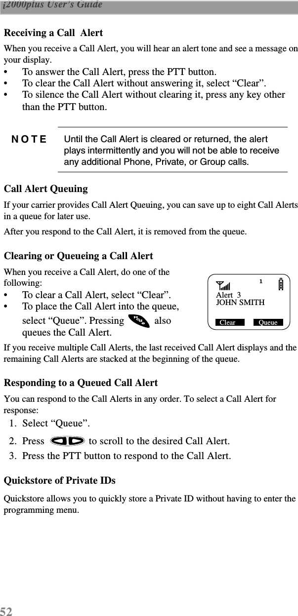 52 i2000plus User’s Guide  Receiving a Call  AlertWhen you receive a Call Alert, you will hear an alert tone and see a message on your display.•To answer the Call Alert, press the PTT button.•To clear the Call Alert without answering it, select “Clear”.•To silence the Call Alert without clearing it, press any key other than the PTT button.Call Alert QueuingIf your carrier provides Call Alert Queuing, you can save up to eight Call Alerts in a queue for later use.After you respond to the Call Alert, it is removed from the queue.Clearing or Queueing a Call AlertWhen you receive a Call Alert, do one of the following:•To clear a Call Alert, select “Clear”.•To place the Call Alert into the queue, select “Queue”. Pressing   also queues the Call Alert.If you receive multiple Call Alerts, the last received Call Alert displays and the remaining Call Alerts are stacked at the beginning of the queue.Responding to a Queued Call AlertYou can respond to the Call Alerts in any order. To select a Call Alert for response:  1.  Select “Queue”.  2.  Press   to scroll to the desired Call Alert.  3.  Press the PTT button to respond to the Call Alert.Quickstore of Private IDs Quickstore allows you to quickly store a Private ID without having to enter the programming menu.NOTE Until the Call Alert is cleared or returned, the alert plays intermittently and you will not be able to receive any additional Phone, Private, or Group calls.Alert  3JOHN SMITH Clear             QueueodeM