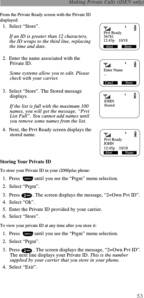 53 Making Private Calls (iDEN only)From the Private Ready screen with the Private ID displayed:  1.  Select “Store”. If an ID is greater than 12 characters, the ID wraps to the third line, replacing the time and date.  2.  Enter the name associated with the Private ID.Some systems allow you to edit. Please check with your carrier.  3.  Select “Store”. The Stored message displays. If the list is full with the maximum 100 names, you will get the message, “Prvt List Full”. You cannot add names until you remove some names from the list.   4.  Next, the Prvt Ready screen displays the stored name.Storing Your Private IDTo store your Private ID in your i2000plus phone:  1.  Press   until you see the “Prgm” menu selection.  2.  Select “Prgm”.   3.  Press  . The screen displays the message, “2=Own Pvt ID”.  4.  Select “Ok”.  5.  Enter the Private ID provided by your carrier.  6.  Select “Store”.To view your private ID at any time after you store it:  1.  Press   until you see the “Prgm” menu selection.  2.  Select “Prgm”.   3.  Press  . The screen displays the message, “2=Own Pvt ID”. The next line displays your Private ID. This is the number supplied by your carrier that you store in your phone.   4.  Select “Exit”.Prvt ReadyAlert             Store12:43p    10/1856781Enter Name_ Cancl              StoreJOHNStoredPrvt ReadyJOHNAlert               Name12:45p    10/18