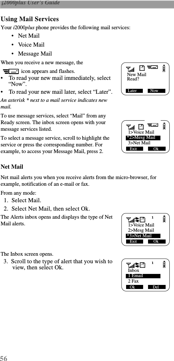 56 i2000plus User’s Guide  Using Mail ServicesYour i2000plus phone provides the following mail services:•   Net Mail•   Voice Mail •   Message Mail When you receive a new message, the icon appears and flashes. •    To read your new mail immediately, select “Now”. •    To read your new mail later, select “Later”.An asterisk * next to a mail service indicates new mail.To use message services, select “Mail” from any Ready screen. The inbox screen opens with your message services listed.To select a message service, scroll to highlight the service or press the corresponding number. For example, to access your Message Mail, press 2. Net MailNet mail alerts you when you receive alerts from the micro-browser, for example, notification of an e-mail or fax.From any mode:  1.  Select Mail.  2.  Select Net Mail, then select Ok.The Alerts inbox opens and displays the type of Net Mail alerts.The Inbox screen opens.  3.  Scroll to the type of alert that you wish to view, then select Ok.New MailLater             NowRead?D*1&gt;VoiceMail 1&gt;Voice MailExit      Ok     Ok*2&gt;Mesg Mail 3&gt;Net MailD*1&gt;VoiceMail 1&gt;Voice MailExit      Ok     Ok 2&gt;Mesg Mail*3&gt;Net Maild*1&gt;VoiceMail InboxOk                 Del 1 Email 2 Faxd