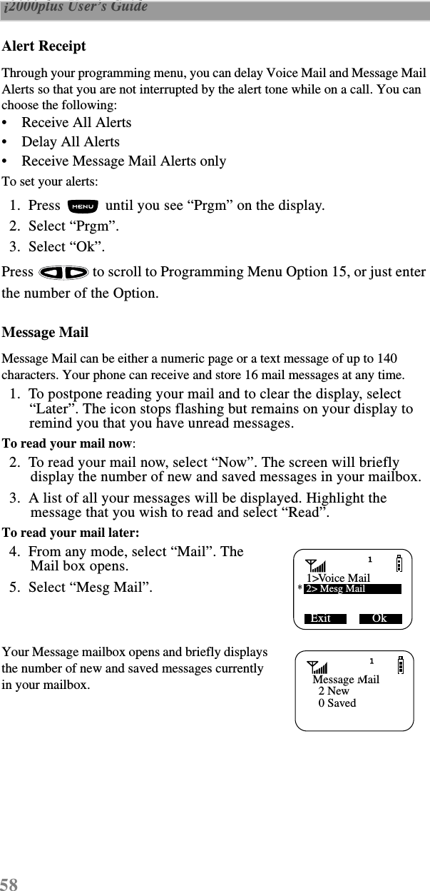58 i2000plus User’s Guide  Alert ReceiptThrough your programming menu, you can delay Voice Mail and Message Mail Alerts so that you are not interrupted by the alert tone while on a call. You can choose the following:•    Receive All Alerts•    Delay All Alerts•    Receive Message Mail Alerts onlyTo set your alerts:  1.  Press   until you see “Prgm” on the display.  2.  Select “Prgm”.  3.  Select “Ok”.Press   to scroll to Programming Menu Option 15, or just enter the number of the Option. Message MailMessage Mail can be either a numeric page or a text message of up to 140 characters. Your phone can receive and store 16 mail messages at any time.  1.  To postpone reading your mail and to clear the display, select “Later”. The icon stops flashing but remains on your display to remind you that you have unread messages.To read your mail now:  2.  To read your mail now, select “Now”. The screen will briefly display the number of new and saved messages in your mailbox.  3.  A list of all your messages will be displayed. Highlight the message that you wish to read and select “Read”.To read your mail later:  4.  From any mode, select “Mail”. The Mail box opens.  5.  Select “Mesg Mail”. Your Message mailbox opens and briefly displays the number of new and saved messages currently in your mailbox. Exit              Ok1  Voice Mail2&gt; Mesg Mail&gt;*      Message Mail  2 New  0 Saved