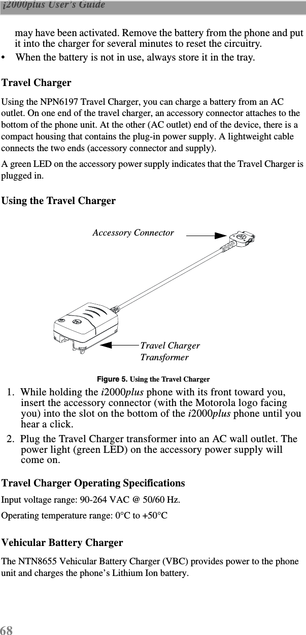68 i2000plus User’s Guide  may have been activated. Remove the battery from the phone and put it into the charger for several minutes to reset the circuitry.•    When the battery is not in use, always store it in the tray.Travel ChargerUsing the NPN6197 Travel Charger, you can charge a battery from an AC outlet. On one end of the travel charger, an accessory connector attaches to the bottom of the phone unit. At the other (AC outlet) end of the device, there is a compact housing that contains the plug-in power supply. A lightweight cable connects the two ends (accessory connector and supply).A green LED on the accessory power supply indicates that the Travel Charger is plugged in. Using the Travel ChargerFigure 5. Using the Travel Charger  1.  While holding the i2000plus phone with its front toward you, insert the accessory connector (with the Motorola logo facing you) into the slot on the bottom of the i2000plus phone until you hear a click.   2.  Plug the Travel Charger transformer into an AC wall outlet. The power light (green LED) on the accessory power supply will come on.Travel Charger Operating SpecificationsInput voltage range: 90-264 VAC @ 50/60 Hz.Operating temperature range: 0°C to +50°CVehicular Battery ChargerThe NTN8655 Vehicular Battery Charger (VBC) provides power to the phone unit and charges the phone’s Lithium Ion battery. Travel Charger TransformerAccessory Connector