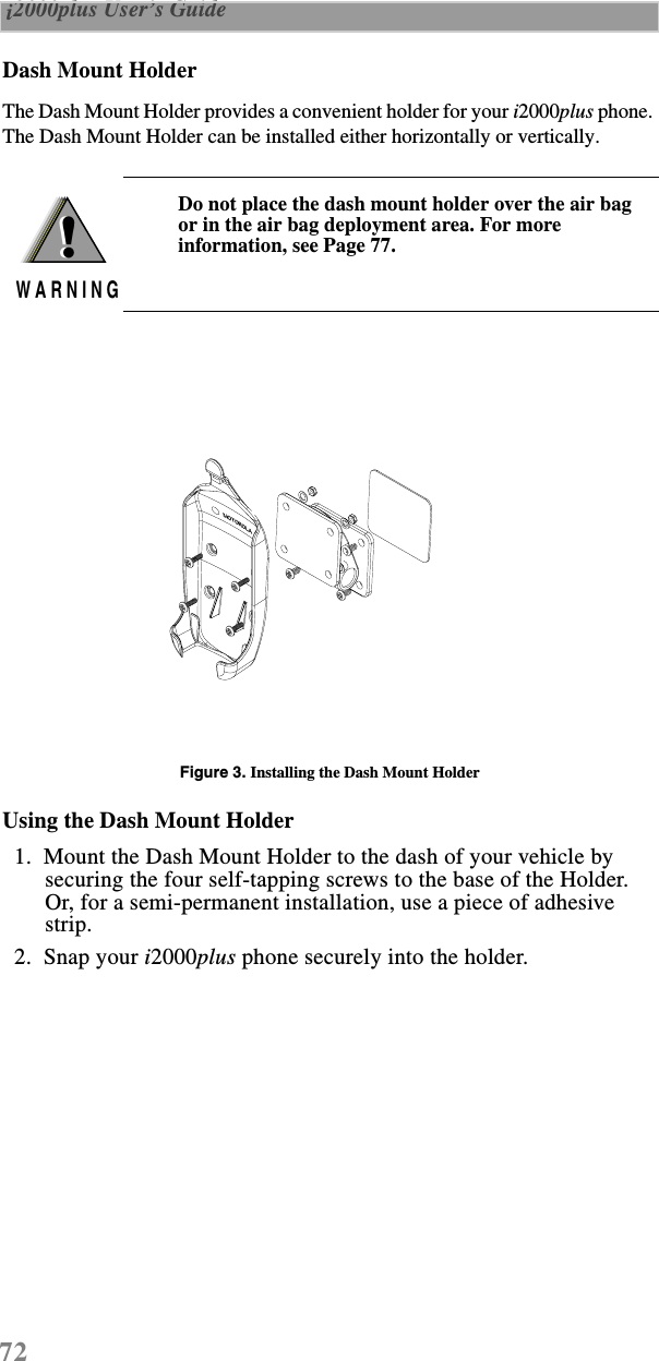 72 i2000plus User’s Guide  Dash Mount HolderThe Dash Mount Holder provides a convenient holder for your i2000plus phone. The Dash Mount Holder can be installed either horizontally or vertically.Figure 3. Installing the Dash Mount HolderUsing the Dash Mount Holder  1.  Mount the Dash Mount Holder to the dash of your vehicle by securing the four self-tapping screws to the base of the Holder. Or, for a semi-permanent installation, use a piece of adhesive strip.  2.  Snap your i2000plus phone securely into the holder.Do not place the dash mount holder over the air bag or in the air bag deployment area. For more information, see Page 77.!W A R N I N G!