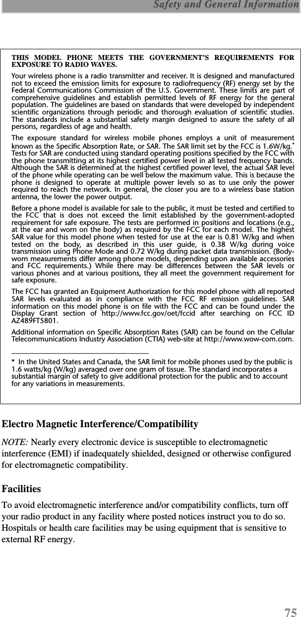 75 Safety and General InformationElectro Magnetic Interference/CompatibilityNOTE: Nearly every electronic device is susceptible to electromagnetic interference (EMI) if inadequately shielded, designed or otherwise configured for electromagnetic compatibility.FacilitiesTo avoid electromagnetic interference and/or compatibility conflicts, turn off your radio product in any facility where posted notices instruct you to do so. Hospitals or health care facilities may be using equipment that is sensitive to external RF energy.THIS MODEL PHONE MEETS THE GOVERNMENT’S REQUIREMENTS FOREXPOSURE TO RADIO WAVES.Your wireless phone is a radio transmitter and receiver. It is designed and manufacturednot to exceed the emission limits for exposure to radiofrequency (RF) energy set by theFederal Communications Commission of the U.S. Government. These limits are part ofcomprehensive guidelines and establish permitted levels of RF energy for the generalpopulation. The guidelines are based on standards that were developed by independentscientific organizations through periodic and thorough evaluation of scientific studies.The standards include a substantial safety margin designed to assure the safety of allpersons, regardless of age and health.The exposure standard for wireless mobile phones employs a unit of measurementknown as the Specific Absorption Rate, or SAR. The SAR limit set by the FCC is 1.6W/kg.*Tests for SAR are conducted using standard operating positions specified by the FCC withthe phone transmitting at its highest certified power level in all tested frequency bands.Although the SAR is determined at the highest certified power level, the actual SAR levelof the phone while operating can be well below the maximum value. This is because thephone is designed to operate at multiple power levels so as to use only the powerrequired to reach the network. In general, the closer you are to a wireless base stationantenna, the lower the power output.Before a phone model is available for sale to the public, it must be tested and certified tothe FCC that is does not exceed the limit established by the government-adoptedrequirement for safe exposure. The tests are performed in positions and locations (e.g.,at the ear and worn on the body) as required by the FCC for each model. The highestSAR value for this model phone when tested for use at the ear is 0.81 W/kg and whentested on the body, as described in this user guide, is 0.38 W/kg during voicetransmission using Phone Mode and 0.72 W/kg during packet data transmission. (Body-worn measurements differ among phone models, depending upon available accessoriesand FCC requirements.) While there may be differences between the SAR levels orvarious phones and at various positions, they all meet the government requirement forsafe exposure.The FCC has granted an Equipment Authorization for this model phone with all reportedSAR levels evaluated as in compliance with the FCC RF emission guidelines. SARinformation on this model phone is on file with the FCC and can be found under theDisplay Grant section of http://www.fcc.gov/oet/fccid after searching on FCC IDAZ489FT5801.Additional information on Specific Absorption Rates (SAR) can be found on the CellularTelecommunications Industry Association (CTIA) web-site at http://www.wow-com.com.______________________________________*  In the United States and Canada, the SAR limit for mobile phones used by the public is 1.6 watts/kg (W/kg) averaged over one gram of tissue. The standard incorporates a substantial margin of safety to give additional protection for the public and to account for any variations in measurements.