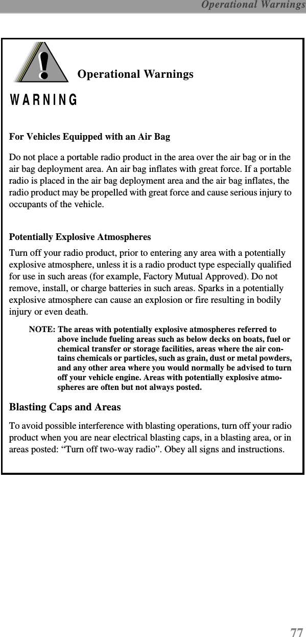 77 Operational WarningsOperational WarningsFor Vehicles Equipped with an Air BagDo not place a portable radio product in the area over the air bag or in the air bag deployment area. An air bag inflates with great force. If a portable radio is placed in the air bag deployment area and the air bag inflates, the radio product may be propelled with great force and cause serious injury to occupants of the vehicle. Potentially Explosive AtmospheresTurn off your radio product, prior to entering any area with a potentially explosive atmosphere, unless it is a radio product type especially qualified for use in such areas (for example, Factory Mutual Approved). Do not remove, install, or charge batteries in such areas. Sparks in a potentially explosive atmosphere can cause an explosion or fire resulting in bodily injury or even death.NOTE: The areas with potentially explosive atmospheres referred to above include fueling areas such as below decks on boats, fuel or chemical transfer or storage facilities, areas where the air con-tains chemicals or particles, such as grain, dust or metal powders, and any other area where you would normally be advised to turn off your vehicle engine. Areas with potentially explosive atmo-spheres are often but not always posted.Blasting Caps and AreasTo avoid possible interference with blasting operations, turn off your radio product when you are near electrical blasting caps, in a blasting area, or in areas posted: “Turn off two-way radio”. Obey all signs and instructions.!WARNING!