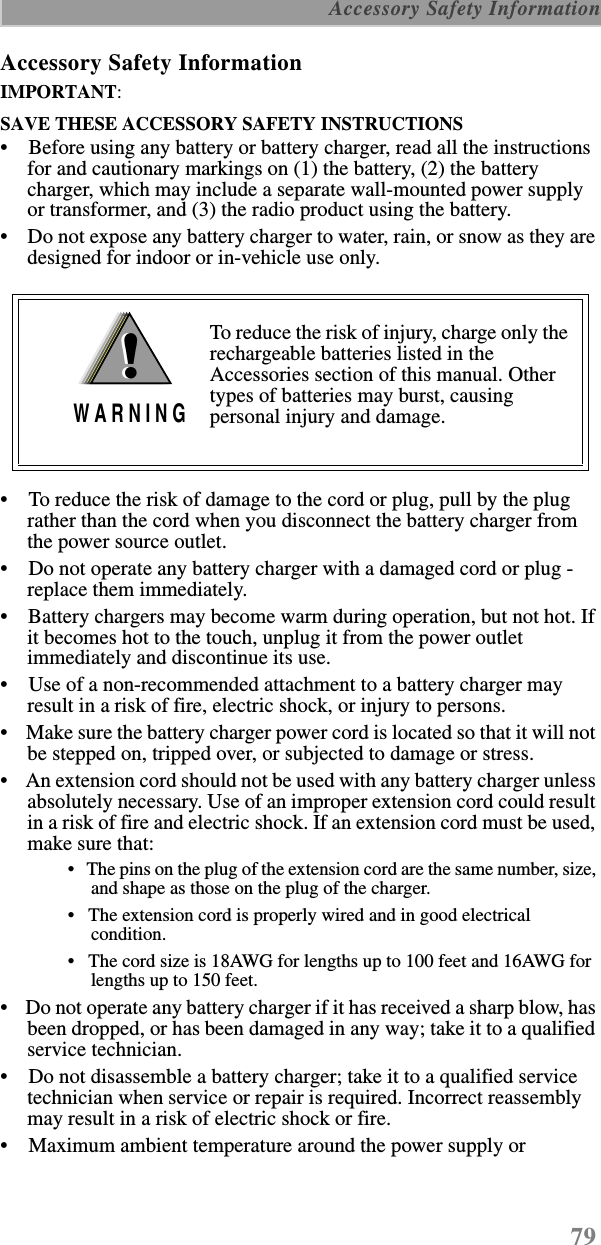 79 Accessory Safety InformationAccessory Safety InformationIMPORTANT:SAVE THESE ACCESSORY SAFETY INSTRUCTIONS •    Before using any battery or battery charger, read all the instructions for and cautionary markings on (1) the battery, (2) the battery charger, which may include a separate wall-mounted power supply or transformer, and (3) the radio product using the battery.•    Do not expose any battery charger to water, rain, or snow as they are designed for indoor or in-vehicle use only. •    To reduce the risk of damage to the cord or plug, pull by the plug rather than the cord when you disconnect the battery charger from the power source outlet.  •    Do not operate any battery charger with a damaged cord or plug - replace them immediately.•    Battery chargers may become warm during operation, but not hot. If it becomes hot to the touch, unplug it from the power outlet immediately and discontinue its use. •    Use of a non-recommended attachment to a battery charger may result in a risk of fire, electric shock, or injury to persons.•    Make sure the battery charger power cord is located so that it will not be stepped on, tripped over, or subjected to damage or stress.•    An extension cord should not be used with any battery charger unless absolutely necessary. Use of an improper extension cord could result in a risk of fire and electric shock. If an extension cord must be used, make sure that:•   The pins on the plug of the extension cord are the same number, size, and shape as those on the plug of the charger.•   The extension cord is properly wired and in good electrical condition. •   The cord size is 18AWG for lengths up to 100 feet and 16AWG for lengths up to 150 feet.•    Do not operate any battery charger if it has received a sharp blow, has been dropped, or has been damaged in any way; take it to a qualified service technician.•    Do not disassemble a battery charger; take it to a qualified service technician when service or repair is required. Incorrect reassembly may result in a risk of electric shock or fire.•    Maximum ambient temperature around the power supply or To reduce the risk of injury, charge only the rechargeable batteries listed in the Accessories section of this manual. Other types of batteries may burst, causing personal injury and damage.!W A R N I N G!