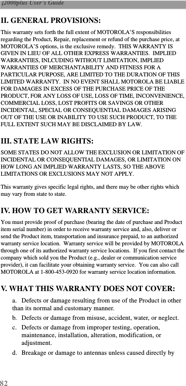 82 i2000plus User’s Guide  II. GENERAL PROVISIONS:This warranty sets forth the full extent of MOTOROLA’S responsibilities regarding the Product, Repair, replacement or refund of the purchase price, at MOTOROLA’S options, is the exclusive remedy.  THIS WARRANTY IS GIVEN IN LIEU OF ALL OTHER EXPRESS WARRANTIES.  IMPLIED WARRANTIES, INLCUDING WITHOUT LIMITATION, IMPLIED WARRANTIES OF MERCHANTABILITY AND FITNESS FOR A PARTICULAR PURPOSE, ARE LIMITED TO THE DURATION OF THIS LIMITED WARRANTY.  IN NO EVENT SHALL MOTOROLA BE LIABLE FOR DAMAGES IN EXCESS OF THE PURCHASE PRICE OF THE PRODUCT, FOR ANY LOSS OF USE, LOSS OF TIME, INCONVENIENCE, COMMERCIAL LOSS, LOST PROFITS OR SAVINGS OR OTHER INCIDENTAL, SPECIAL OR CONSEQUENTIAL DAMAGES ARISING OUT OF THE USE OR INABILITY TO USE SUCH PRODUCT, TO THE FULL EXTENT SUCH MAY BE DISCLAIMED BY LAW.III. STATE LAW RIGHTS:SOME STATES DO NOT ALLOW THE EXCLUSION OR LIMITATION OF INCIDENTAL OR CONSEQUENTIAL DAMAGES, OR LIMITATION ON HOW LONG AN IMPLIED WARRANTY LASTS, SO THE ABOVE LIMITATIONS OR EXCLUSIONS MAY NOT APPLY.This warranty gives specific legal rights, and there may be other rights which may vary from state to state.IV. HOW TO GET WARRANTY SERVICE:You must provide proof of purchase (bearing the date of purchase and Product item serial number) in order to receive warranty service and, also, deliver or send the Product item, transportation and insurance prepaid, to an authorized warranty service location.  Warranty service will be provided by MOTOROLA through one of its authorized warranty service locations.  If you first contact the company which sold you the Product (e.g., dealer or communication service provider), it can facilitate your obtaining warranty service.  You can also call MOTOROLA at 1-800-453-0920 for warranty service location information.V. WHAT THIS WARRANTY DOES NOT COVER:a. Defects or damage resulting from use of the Product in other than its normal and customary manner.b. Defects or damage from misuse, accident, water, or neglect.c. Defects or damage from improper testing, operation, maintenance, installation, alteration, modification, or adjustment.d. Breakage or damage to antennas unless caused directly by 