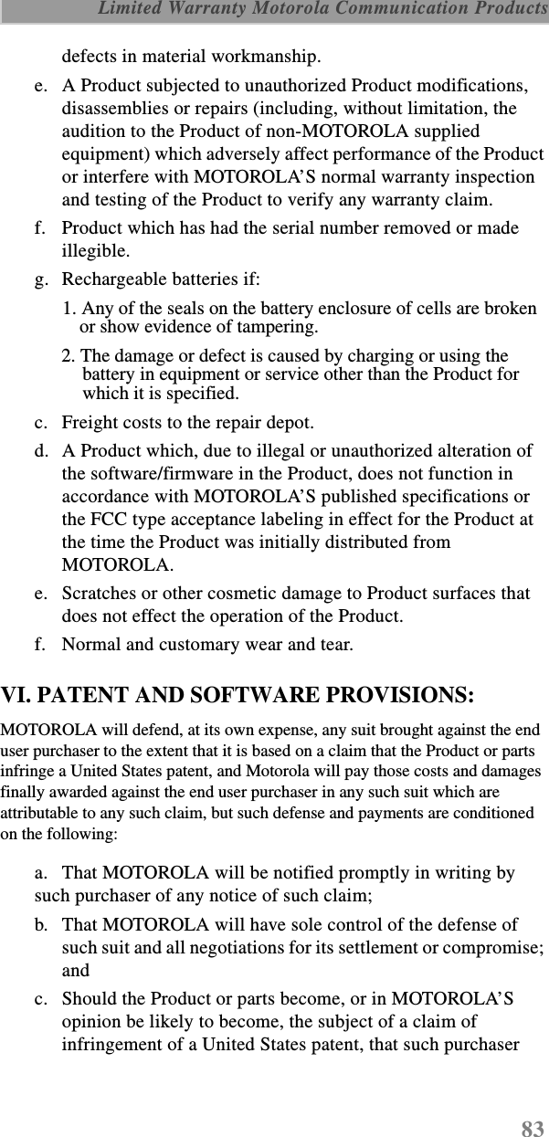 83 Limited Warranty Motorola Communication Productsdefects in material workmanship.e. A Product subjected to unauthorized Product modifications, disassemblies or repairs (including, without limitation, the audition to the Product of non-MOTOROLA supplied equipment) which adversely affect performance of the Product or interfere with MOTOROLA’S normal warranty inspection and testing of the Product to verify any warranty claim.f. Product which has had the serial number removed or made illegible.g. Rechargeable batteries if:1. Any of the seals on the battery enclosure of cells are broken or show evidence of tampering.2. The damage or defect is caused by charging or using the battery in equipment or service other than the Product for which it is specified.c. Freight costs to the repair depot.d. A Product which, due to illegal or unauthorized alteration of the software/firmware in the Product, does not function in accordance with MOTOROLA’S published specifications or the FCC type acceptance labeling in effect for the Product at the time the Product was initially distributed from MOTOROLA.e. Scratches or other cosmetic damage to Product surfaces that does not effect the operation of the Product.f. Normal and customary wear and tear.VI. PATENT AND SOFTWARE PROVISIONS:MOTOROLA will defend, at its own expense, any suit brought against the end user purchaser to the extent that it is based on a claim that the Product or parts infringe a United States patent, and Motorola will pay those costs and damages finally awarded against the end user purchaser in any such suit which are attributable to any such claim, but such defense and payments are conditioned on the following:a. That MOTOROLA will be notified promptly in writing by such purchaser of any notice of such claim;b. That MOTOROLA will have sole control of the defense of such suit and all negotiations for its settlement or compromise; andc. Should the Product or parts become, or in MOTOROLA’S opinion be likely to become, the subject of a claim of infringement of a United States patent, that such purchaser 