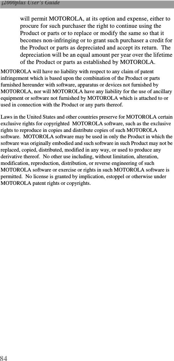 84 i2000plus User’s Guide  will permit MOTOROLA, at its option and expense, either to procure for such purchaser the right to continue using the Product or parts or to replace or modify the same so that it becomes non-infringing or to grant such purchaser a credit for the Product or parts as depreciated and accept its return.  The depreciation will be an equal amount per year over the lifetime of the Product or parts as established by MOTOROLA.MOTOROLA will have no liability with respect to any claim of patent infringement which is based upon the combination of the Product or parts furnished hereunder with software, apparatus or devices not furnished by MOTOROLA, nor will MOTOROLA have any liability for the use of ancillary equipment or software not furnished by MOTOROLA which is attached to or used in connection with the Product or any parts thereof.Laws in the United States and other countries preserve for MOTOROLA certain exclusive rights for copyrighted  MOTOROLA software, such as the exclusive rights to reproduce in copies and distribute copies of such MOTOROLA software.  MOTOROLA software may be used in only the Product in which the software was originally embodied and such software in such Product may not be replaced, copied, distributed, modified in any way, or used to produce any derivative thereof.  No other use including, without limitation, alteration, modification, reproduction, distribution, or reverse engineering of such MOTOROLA software or exercise or rights in such MOTOROLA software is permitted.  No license is granted by implication, estoppel or otherwise under MOTOROLA patent rights or copyrights.