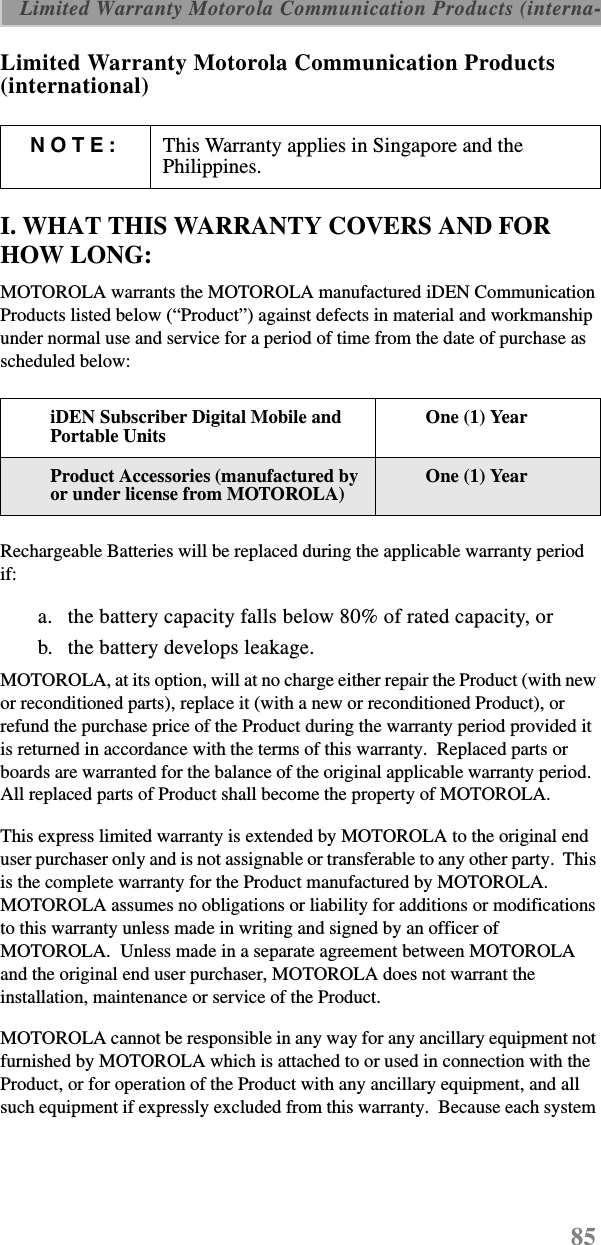 85 Limited Warranty Motorola Communication Products (interna-Limited Warranty Motorola Communication Products (international)I. WHAT THIS WARRANTY COVERS AND FOR HOW LONG:MOTOROLA warrants the MOTOROLA manufactured iDEN Communication Products listed below (“Product”) against defects in material and workmanship under normal use and service for a period of time from the date of purchase as scheduled below:Rechargeable Batteries will be replaced during the applicable warranty period if:a. the battery capacity falls below 80% of rated capacity, orb. the battery develops leakage.MOTOROLA, at its option, will at no charge either repair the Product (with new or reconditioned parts), replace it (with a new or reconditioned Product), or refund the purchase price of the Product during the warranty period provided it is returned in accordance with the terms of this warranty.  Replaced parts or boards are warranted for the balance of the original applicable warranty period.  All replaced parts of Product shall become the property of MOTOROLA.This express limited warranty is extended by MOTOROLA to the original end user purchaser only and is not assignable or transferable to any other party.  This is the complete warranty for the Product manufactured by MOTOROLA.  MOTOROLA assumes no obligations or liability for additions or modifications to this warranty unless made in writing and signed by an officer of MOTOROLA.  Unless made in a separate agreement between MOTOROLA and the original end user purchaser, MOTOROLA does not warrant the installation, maintenance or service of the Product.MOTOROLA cannot be responsible in any way for any ancillary equipment not furnished by MOTOROLA which is attached to or used in connection with the Product, or for operation of the Product with any ancillary equipment, and all such equipment if expressly excluded from this warranty.  Because each system NOTE: This Warranty applies in Singapore and the Philippines.iDEN Subscriber Digital Mobile and Portable UnitsOne (1) YearProduct Accessories (manufactured by or under license from MOTOROLA)One (1) Year