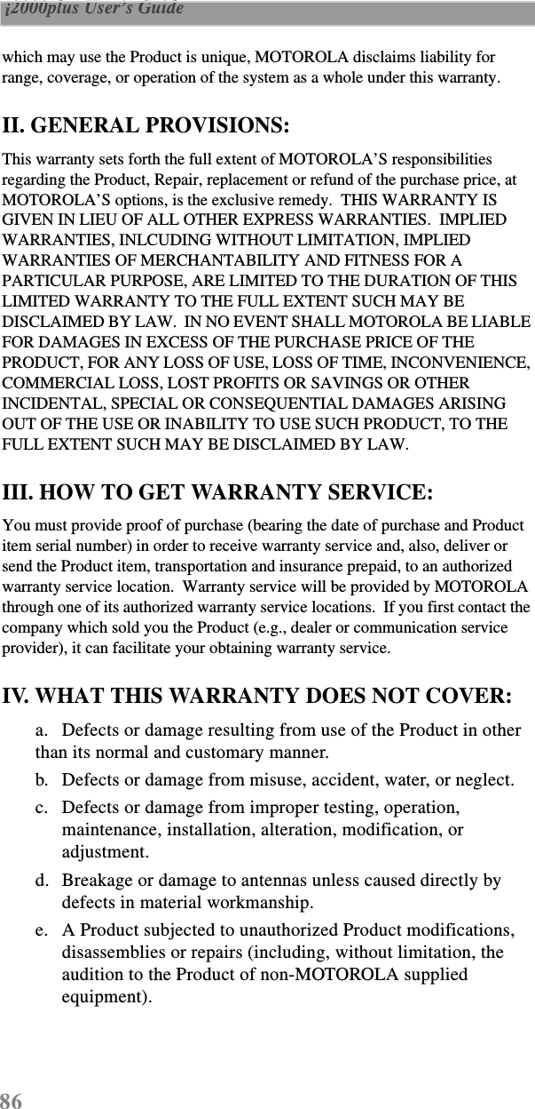 86 i2000plus User’s Guide  which may use the Product is unique, MOTOROLA disclaims liability for range, coverage, or operation of the system as a whole under this warranty.II. GENERAL PROVISIONS:This warranty sets forth the full extent of MOTOROLA’S responsibilities regarding the Product, Repair, replacement or refund of the purchase price, at MOTOROLA’S options, is the exclusive remedy.  THIS WARRANTY IS GIVEN IN LIEU OF ALL OTHER EXPRESS WARRANTIES.  IMPLIED WARRANTIES, INLCUDING WITHOUT LIMITATION, IMPLIED WARRANTIES OF MERCHANTABILITY AND FITNESS FOR A PARTICULAR PURPOSE, ARE LIMITED TO THE DURATION OF THIS LIMITED WARRANTY TO THE FULL EXTENT SUCH MAY BE DISCLAIMED BY LAW.  IN NO EVENT SHALL MOTOROLA BE LIABLE FOR DAMAGES IN EXCESS OF THE PURCHASE PRICE OF THE PRODUCT, FOR ANY LOSS OF USE, LOSS OF TIME, INCONVENIENCE, COMMERCIAL LOSS, LOST PROFITS OR SAVINGS OR OTHER INCIDENTAL, SPECIAL OR CONSEQUENTIAL DAMAGES ARISING OUT OF THE USE OR INABILITY TO USE SUCH PRODUCT, TO THE FULL EXTENT SUCH MAY BE DISCLAIMED BY LAW.III. HOW TO GET WARRANTY SERVICE:You must provide proof of purchase (bearing the date of purchase and Product item serial number) in order to receive warranty service and, also, deliver or send the Product item, transportation and insurance prepaid, to an authorized warranty service location.  Warranty service will be provided by MOTOROLA through one of its authorized warranty service locations.  If you first contact the company which sold you the Product (e.g., dealer or communication service provider), it can facilitate your obtaining warranty service.IV. WHAT THIS WARRANTY DOES NOT COVER:a. Defects or damage resulting from use of the Product in other than its normal and customary manner.b. Defects or damage from misuse, accident, water, or neglect.c. Defects or damage from improper testing, operation, maintenance, installation, alteration, modification, or adjustment.d. Breakage or damage to antennas unless caused directly by defects in material workmanship.e. A Product subjected to unauthorized Product modifications, disassemblies or repairs (including, without limitation, the audition to the Product of non-MOTOROLA supplied equipment).