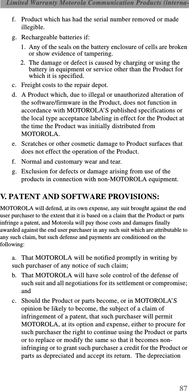 87 Limited Warranty Motorola Communication Products (interna-f. Product which has had the serial number removed or made illegible.g. Rechargeable batteries if:  1.  Any of the seals on the battery enclosure of cells are broken or show evidence of tampering.2.  The damage or defect is caused by charging or using the battery in equipment or service other than the Product for which it is specified.c. Freight costs to the repair depot.d. A Product which, due to illegal or unauthorized alteration of the software/firmware in the Product, does not function in accordance with MOTOROLA’S published specifications or the local type acceptance labeling in effect for the Product at the time the Product was initially distributed from MOTOROLA.e. Scratches or other cosmetic damage to Product surfaces that does not effect the operation of the Product.f. Normal and customary wear and tear.g. Exclusion for defects or damage arising from use of the products in connection with non-MOTOROLA equipment.V. PATENT AND SOFTWARE PROVISIONS:MOTOROLA will defend, at its own expense, any suit brought against the end user purchaser to the extent that it is based on a claim that the Product or parts infringe a patent, and Motorola will pay those costs and damages finally awarded against the end user purchaser in any such suit which are attributable to any such claim, but such defense and payments are conditioned on the following:a. That MOTOROLA will be notified promptly in writing by such purchaser of any notice of such claim;b. That MOTOROLA will have sole control of the defense of such suit and all negotiations for its settlement or compromise; andc. Should the Product or parts become, or in MOTOROLA’S opinion be likely to become, the subject of a claim of infringement of a patent, that such purchaser will permit MOTOROLA, at its option and expense, either to procure for such purchaser the right to continue using the Product or parts or to replace or modify the same so that it becomes non-infringing or to grant such purchaser a credit for the Product or parts as depreciated and accept its return.  The depreciation 