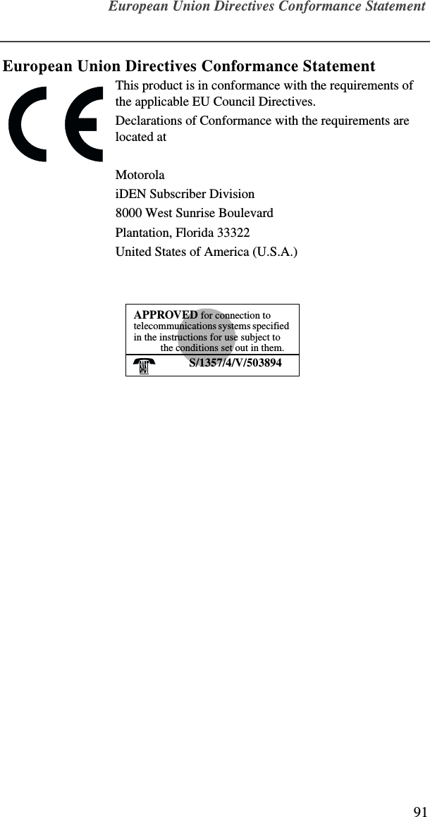 European Union Directives Conformance Statement91European Union Directives Conformance StatementThis product is in conformance with the requirements of the applicable EU Council Directives.Declarations of Conformance with the requirements are located atMotorolaiDEN Subscriber Division8000 West Sunrise BoulevardPlantation, Florida 33322United States of America (U.S.A.)APPROVED for connection to telecommunications systems specified in the instructions for use subject to the conditions set out in them.S/1357/4/V/503894