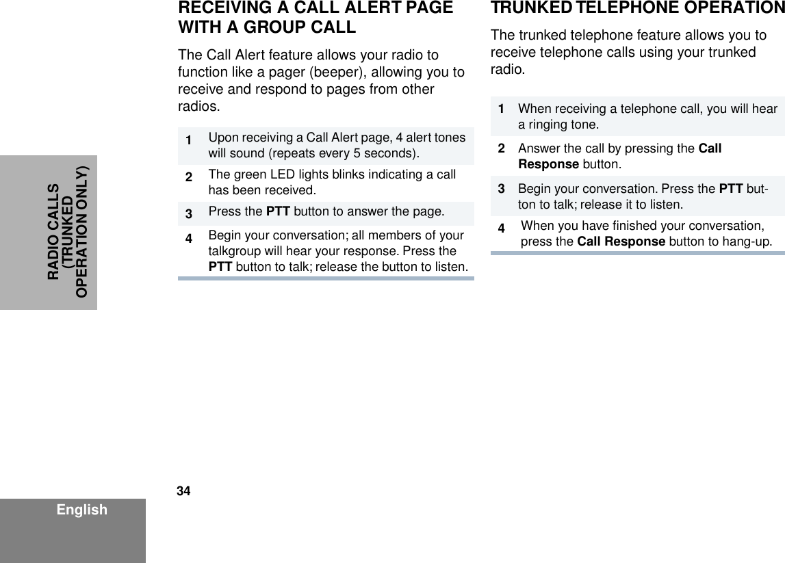 34EnglishRADIO CALLS (TRUNKED OPERATION ONLY)RECEIVING A CALL ALERT PAGE WITH A GROUP CALLThe Call Alert feature allows your radio to function like a pager (beeper), allowing you to receive and respond to pages from other radios. TRUNKED TELEPHONE OPERATIONThe trunked telephone feature allows you to receive telephone calls using your trunked radio.1Upon receiving a Call Alert page, 4 alert tones will sound (repeats every 5 seconds).2The green LED lights blinks indicating a call has been received.3Press the PTT button to answer the page.4Begin your conversation; all members of your talkgroup will hear your response. Press the PTT button to talk; release the button to listen.1When receiving a telephone call, you will hear a ringing tone.2Answer the call by pressing the Call Response button.3Begin your conversation. Press the PTT but-ton to talk; release it to listen.4When you have ﬁnished your conversation, press the Call Response button to hang-up.