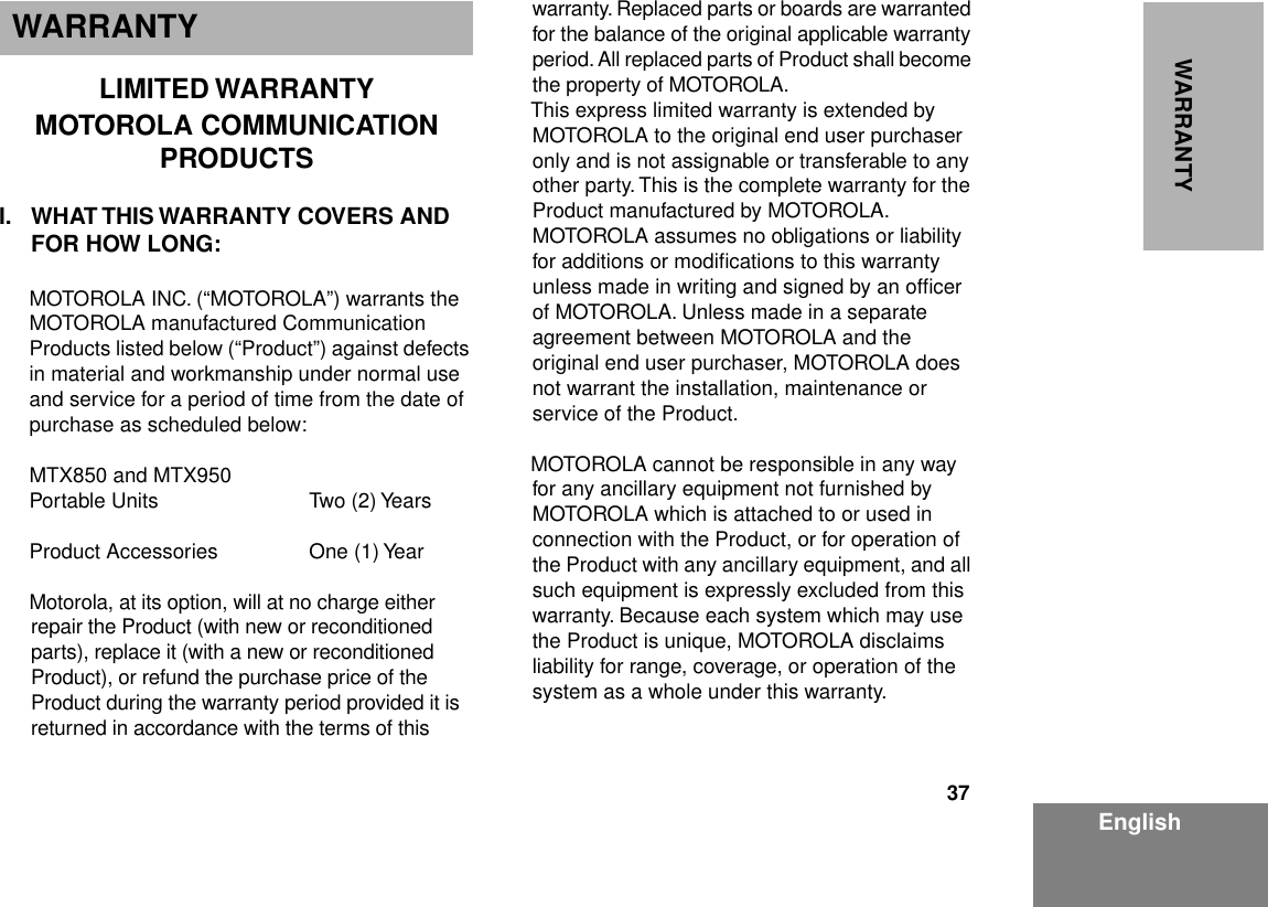 37EnglishWARRANTYWARRANTYLIMITED WARRANTYMOTOROLA COMMUNICATION PRODUCTSI. WHAT THIS WARRANTY COVERS AND FOR HOW LONG:MOTOROLA INC. (“MOTOROLA”) warrants the MOTOROLA manufactured Communication Products listed below (“Product”) against defects in material and workmanship under normal use and service for a period of time from the date of purchase as scheduled below:MTX850 and MTX950Portable Units Two (2) YearsProduct Accessories One (1) YearMotorola, at its option, will at no charge either repair the Product (with new or reconditioned parts), replace it (with a new or reconditioned Product), or refund the purchase price of the Product during the warranty period provided it is returned in accordance with the terms of this warranty. Replaced parts or boards are warranted for the balance of the original applicable warranty period. All replaced parts of Product shall become the property of MOTOROLA.This express limited warranty is extended by MOTOROLA to the original end user purchaser only and is not assignable or transferable to any other party. This is the complete warranty for the Product manufactured by MOTOROLA. MOTOROLA assumes no obligations or liability for additions or modiﬁcations to this warranty unless made in writing and signed by an ofﬁcer of MOTOROLA. Unless made in a separate agreement between MOTOROLA and the original end user purchaser, MOTOROLA does not warrant the installation, maintenance or service of the Product.MOTOROLA cannot be responsible in any way for any ancillary equipment not furnished by MOTOROLA which is attached to or used in connection with the Product, or for operation of the Product with any ancillary equipment, and all such equipment is expressly excluded from this warranty. Because each system which may use the Product is unique, MOTOROLA disclaims liability for range, coverage, or operation of the system as a whole under this warranty.