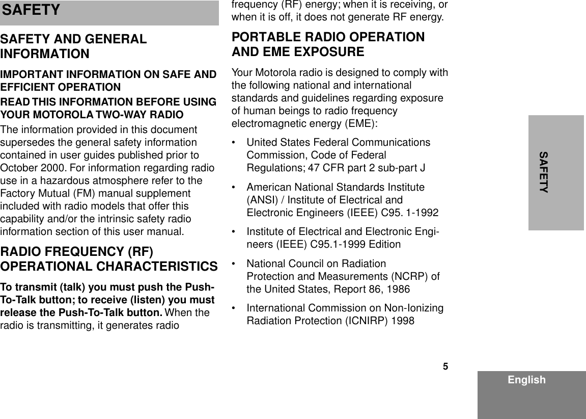  5 EnglishSAFETY SAFETY   SAFETY AND GENERAL INFORMATION IMPORTANT INFORMATION ON SAFE AND EFFICIENT OPERATIONREAD THIS INFORMATION BEFORE USING YOUR MOTOROLA TWO-WAY RADIO The information provided in this document supersedes the general safety information contained in user guides published prior to October 2000. For information regarding radio use in a hazardous atmosphere refer to the Factory Mutual (FM) manual supplement included with radio models that offer this capability and/or the intrinsic safety radio information section of this user manual. RADIO FREQUENCY (RF) OPERATIONAL CHARACTERISTICS To transmit (talk) you must push the Push-To-Talk button; to receive (listen) you must release the Push-To-Talk button.  When the radio is transmitting, it generates radio frequency (RF) energy; when it is receiving, or when it is off, it does not generate RF energy. PORTABLE RADIO OPERATION AND EME EXPOSURE Your Motorola radio is designed to comply with the following national and international standards and guidelines regarding exposure of human beings to radio frequency electromagnetic energy (EME):• United States Federal Communications Commission, Code of Federal Regulations; 47 CFR part 2 sub-part J• American National Standards Institute (ANSI) / Institute of Electrical and Electronic Engineers (IEEE) C95. 1-1992• Institute of Electrical and Electronic Engi-neers (IEEE) C95.1-1999 Edition• National Council on Radiation Protection and Measurements (NCRP) of the United States, Report 86, 1986• International Commission on Non-Ionizing Radiation Protection (ICNIRP) 1998 S