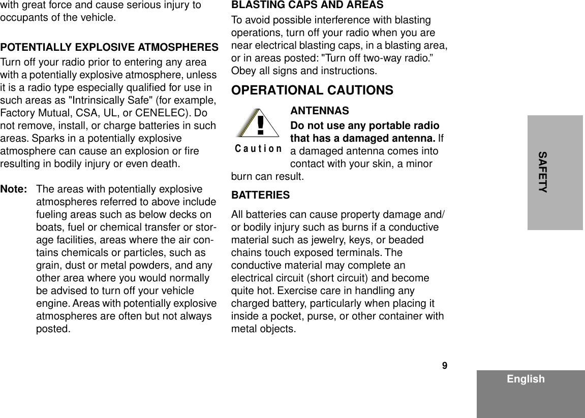  9 EnglishSAFETY with great force and cause serious injury to occupants of the vehicle. POTENTIALLY EXPLOSIVE ATMOSPHERES Turn off your radio prior to entering any area with a potentially explosive atmosphere, unless it is a radio type especially qualiﬁed for use in such areas as &quot;Intrinsically Safe&quot; (for example, Factory Mutual, CSA, UL, or CENELEC). Do not remove, install, or charge batteries in such areas. Sparks in a potentially explosive atmosphere can cause an explosion or ﬁre resulting in bodily injury or even death. Note: The areas with potentially explosive atmospheres referred to above include fueling areas such as below decks on boats, fuel or chemical transfer or stor-age facilities, areas where the air con-tains chemicals or particles, such as grain, dust or metal powders, and any other area where you would normally be advised to turn off your vehicle engine. Areas with potentially explosive atmospheres are often but not always posted. BLASTING CAPS AND AREAS To avoid possible interference with blasting operations, turn off your radio when you are near electrical blasting caps, in a blasting area, or in areas posted: &quot;Turn off two-way radio.” Obey all signs and instructions. OPERATIONAL CAUTIONS ANTENNASDo not use any portable radio that has a damaged antenna.  If a damaged antenna comes into contact with your skin, a minor burn can result. BATTERIES All batteries can cause property damage and/or bodily injury such as burns if a conductive material such as jewelry, keys, or beaded chains touch exposed terminals. The conductive material may complete an electrical circuit (short circuit) and become quite hot. Exercise care in handling any charged battery, particularly when placing it inside a pocket, purse, or other container with metal objects.!C a u t i o n