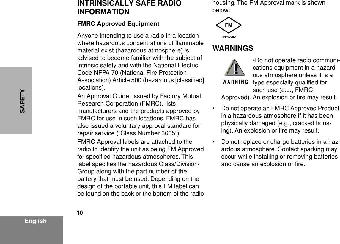  10 EnglishSAFETY INTRINSICALLY SAFE RADIO INFORMATION FMRC Approved Equipment Anyone intending to use a radio in a location where hazardous concentrations of ﬂammable material exist (hazardous atmosphere) is advised to become familiar with the subject of intrinsic safety and with the National Electric Code NFPA 70 (National Fire Protection Association) Article 500 (hazardous [classiﬁed] locations).An Approval Guide, issued by Factory Mutual Research Corporation (FMRC), lists manufacturers and the products approved by FMRC for use in such locations. FMRC has also issued a voluntary approval standard for repair service (“Class Number 3605”).FMRC Approval labels are attached to the radio to identify the unit as being FM Approved for speciﬁed hazardous atmospheres. This label speciﬁes the hazardous Class/Division/Group along with the part number of the battery that must be used. Depending on the design of the portable unit, this FM label can be found on the back or the bottom of the radio housing. The FM Approval mark is shown below: WARNINGS •Do not operate radio communi-cations equipment in a hazard-ous atmosphere unless it is a type especially qualiﬁed for such use (e.g., FMRC Approved). An explosion or ﬁre may result.• Do not operate an FMRC Approved Product in a hazardous atmosphere if it has been physically damaged (e.g., cracked hous-ing). An explosion or ﬁre may result.• Do not replace or charge batteries in a haz-ardous atmosphere. Contact sparking may occur while installing or removing batteries and cause an explosion or ﬁre.FMAPPROVED!W A R N I N G!
