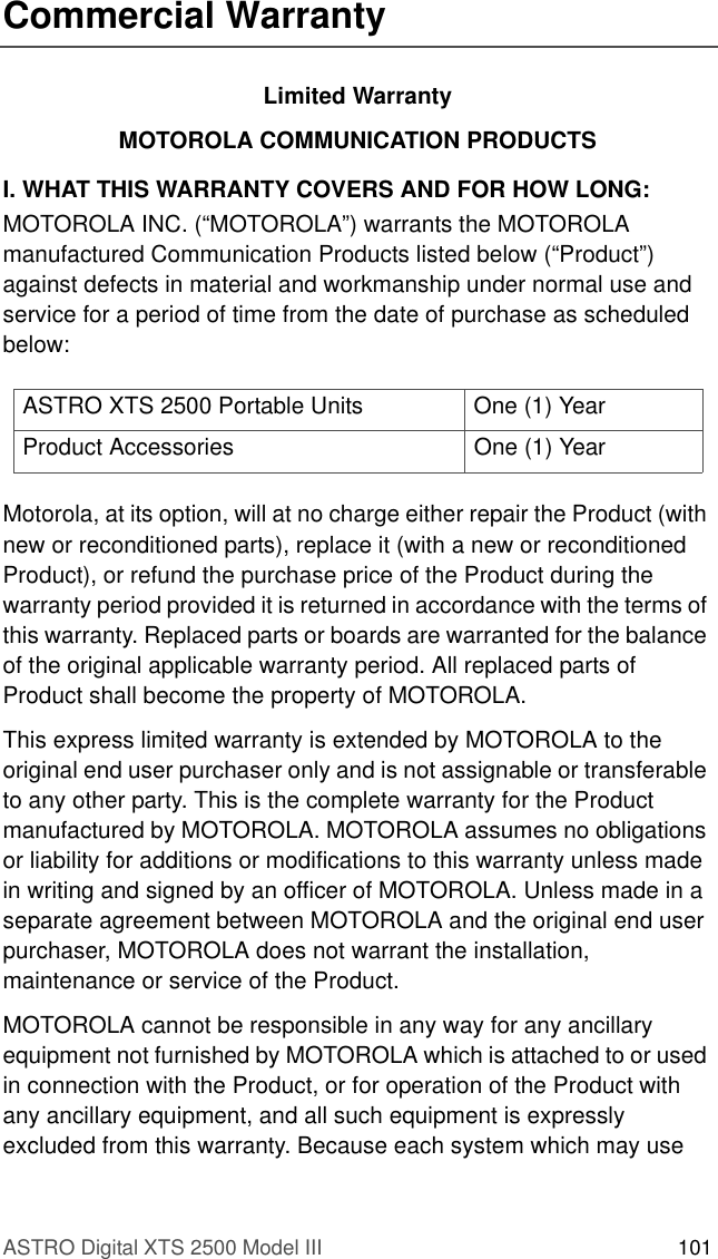 ASTRO Digital XTS 2500 Model III 101Commercial WarrantyLimited WarrantyMOTOROLA COMMUNICATION PRODUCTSI. WHAT THIS WARRANTY COVERS AND FOR HOW LONG:MOTOROLA INC. (“MOTOROLA”) warrants the MOTOROLA manufactured Communication Products listed below (“Product”) against defects in material and workmanship under normal use and service for a period of time from the date of purchase as scheduled below:Motorola, at its option, will at no charge either repair the Product (with new or reconditioned parts), replace it (with a new or reconditioned Product), or refund the purchase price of the Product during the warranty period provided it is returned in accordance with the terms of this warranty. Replaced parts or boards are warranted for the balance of the original applicable warranty period. All replaced parts of Product shall become the property of MOTOROLA.This express limited warranty is extended by MOTOROLA to the original end user purchaser only and is not assignable or transferable to any other party. This is the complete warranty for the Product manufactured by MOTOROLA. MOTOROLA assumes no obligations or liability for additions or modifications to this warranty unless made in writing and signed by an officer of MOTOROLA. Unless made in a separate agreement between MOTOROLA and the original end user purchaser, MOTOROLA does not warrant the installation, maintenance or service of the Product.MOTOROLA cannot be responsible in any way for any ancillary equipment not furnished by MOTOROLA which is attached to or used in connection with the Product, or for operation of the Product with any ancillary equipment, and all such equipment is expressly excluded from this warranty. Because each system which may use ASTRO XTS 2500 Portable Units One (1) YearProduct Accessories One (1) Year