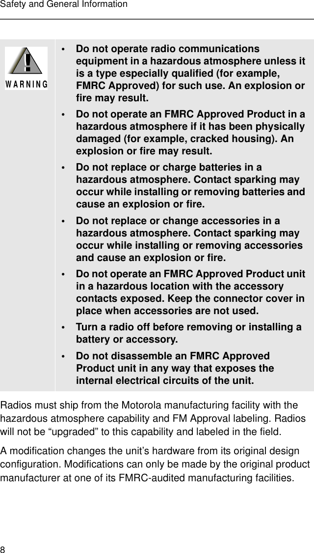 8Safety and General InformationRadios must ship from the Motorola manufacturing facility with the hazardous atmosphere capability and FM Approval labeling. Radios will not be “upgraded” to this capability and labeled in the field.A modification changes the unit’s hardware from its original design configuration. Modifications can only be made by the original product manufacturer at one of its FMRC-audited manufacturing facilities.• Do not operate radio communications equipment in a hazardous atmosphere unless it is a type especially qualified (for example, FMRC Approved) for such use. An explosion or fire may result.• Do not operate an FMRC Approved Product in a hazardous atmosphere if it has been physically damaged (for example, cracked housing). An explosion or fire may result.• Do not replace or charge batteries in a hazardous atmosphere. Contact sparking may occur while installing or removing batteries and cause an explosion or fire.• Do not replace or change accessories in a hazardous atmosphere. Contact sparking may occur while installing or removing accessories and cause an explosion or fire.• Do not operate an FMRC Approved Product unit in a hazardous location with the accessory contacts exposed. Keep the connector cover in place when accessories are not used.• Turn a radio off before removing or installing a battery or accessory.• Do not disassemble an FMRC Approved Product unit in any way that exposes the internal electrical circuits of the unit.!W A R N I N G!