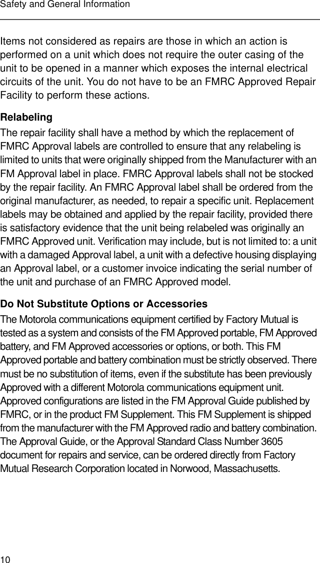 10Safety and General InformationItems not considered as repairs are those in which an action is performed on a unit which does not require the outer casing of the unit to be opened in a manner which exposes the internal electrical circuits of the unit. You do not have to be an FMRC Approved Repair Facility to perform these actions.RelabelingThe repair facility shall have a method by which the replacement of FMRC Approval labels are controlled to ensure that any relabeling is limited to units that were originally shipped from the Manufacturer with an FM Approval label in place. FMRC Approval labels shall not be stocked by the repair facility. An FMRC Approval label shall be ordered from the original manufacturer, as needed, to repair a specific unit. Replacement labels may be obtained and applied by the repair facility, provided there is satisfactory evidence that the unit being relabeled was originally an FMRC Approved unit. Verification may include, but is not limited to: a unit with a damaged Approval label, a unit with a defective housing displaying an Approval label, or a customer invoice indicating the serial number of the unit and purchase of an FMRC Approved model.Do Not Substitute Options or AccessoriesThe Motorola communications equipment certified by Factory Mutual is tested as a system and consists of the FM Approved portable, FM Approved battery, and FM Approved accessories or options, or both. This FM Approved portable and battery combination must be strictly observed. There must be no substitution of items, even if the substitute has been previously Approved with a different Motorola communications equipment unit. Approved configurations are listed in the FM Approval Guide published by FMRC, or in the product FM Supplement. This FM Supplement is shipped from the manufacturer with the FM Approved radio and battery combination. The Approval Guide, or the Approval Standard Class Number 3605 document for repairs and service, can be ordered directly from Factory Mutual Research Corporation located in Norwood, Massachusetts.