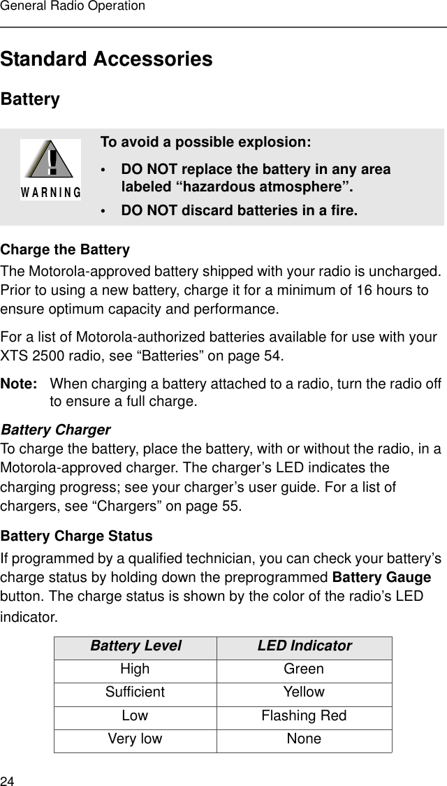 24General Radio OperationStandard AccessoriesBatteryCharge the BatteryThe Motorola-approved battery shipped with your radio is uncharged. Prior to using a new battery, charge it for a minimum of 16 hours to ensure optimum capacity and performance. For a list of Motorola-authorized batteries available for use with your XTS 2500 radio, see “Batteries” on page 54.Note: When charging a battery attached to a radio, turn the radio off to ensure a full charge.Battery ChargerTo charge the battery, place the battery, with or without the radio, in a Motorola-approved charger. The charger’s LED indicates the charging progress; see your charger’s user guide. For a list of chargers, see “Chargers” on page 55.Battery Charge StatusIf programmed by a qualified technician, you can check your battery’s charge status by holding down the preprogrammed Battery Gauge button. The charge status is shown by the color of the radio’s LED indicator.To avoid a possible explosion:• DO NOT replace the battery in any area labeled “hazardous atmosphere”.• DO NOT discard batteries in a fire.Battery Level LED IndicatorHigh GreenSufficient YellowLow Flashing RedVery low None!W A R N I N G!