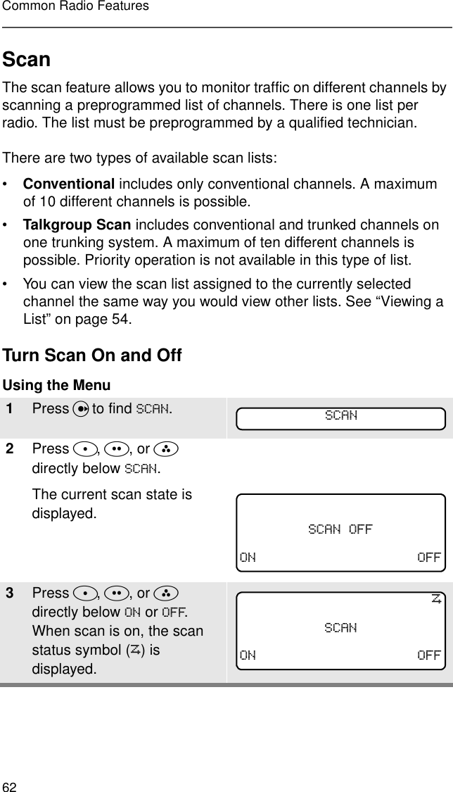 62Common Radio FeaturesScanThe scan feature allows you to monitor traffic on different channels by scanning a preprogrammed list of channels. There is one list per radio. The list must be preprogrammed by a qualified technician. There are two types of available scan lists:•Conventional includes only conventional channels. A maximum of 10 different channels is possible.•Talkgroup Scan includes conventional and trunked channels on one trunking system. A maximum of ten different channels is possible. Priority operation is not available in this type of list.• You can view the scan list assigned to the currently selected channel the same way you would view other lists. See “Viewing a List” on page 54.Turn Scan On and OffUsing the Menu1Press U to find 6&amp;$1.2Press D, E, or F  directly below 6&amp;$1.The current scan state is displayed.3Press D, E, or F  directly below 21 or 2)).  When scan is on, the scan status symbol (T) is displayed.6&amp;$16&amp;$12))21 2))T6&amp;$121 2))