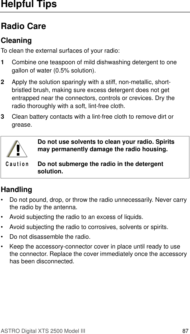 ASTRO Digital XTS 2500 Model III 87Helpful TipsRadio CareCleaningTo clean the external surfaces of your radio:1Combine one teaspoon of mild dishwashing detergent to one gallon of water (0.5% solution).2Apply the solution sparingly with a stiff, non-metallic, short-bristled brush, making sure excess detergent does not get entrapped near the connectors, controls or crevices. Dry the radio thoroughly with a soft, lint-free cloth.3Clean battery contacts with a lint-free cloth to remove dirt or grease.Handling• Do not pound, drop, or throw the radio unnecessarily. Never carry the radio by the antenna.• Avoid subjecting the radio to an excess of liquids.• Avoid subjecting the radio to corrosives, solvents or spirits.• Do not disassemble the radio.• Keep the accessory-connector cover in place until ready to use the connector. Replace the cover immediately once the accessory has been disconnected.Do not use solvents to clean your radio. Spirits may permanently damage the radio housing.Do not submerge the radio in the detergent solution.!C a u t i o n