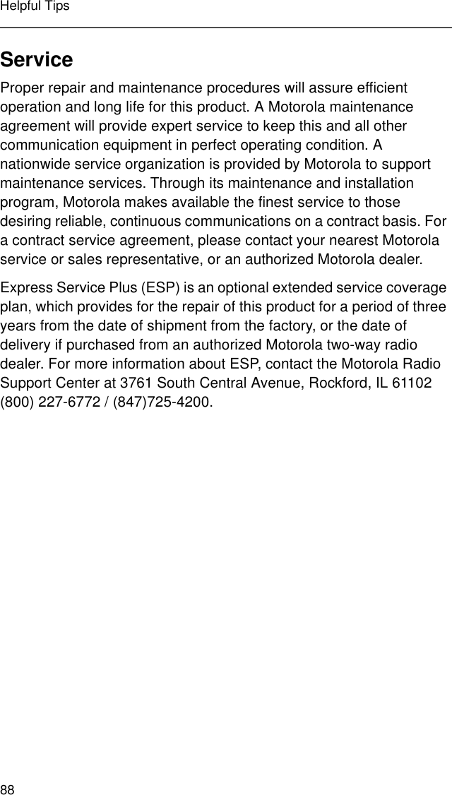 88Helpful TipsServiceProper repair and maintenance procedures will assure efficient operation and long life for this product. A Motorola maintenance agreement will provide expert service to keep this and all other communication equipment in perfect operating condition. A nationwide service organization is provided by Motorola to support maintenance services. Through its maintenance and installation program, Motorola makes available the finest service to those desiring reliable, continuous communications on a contract basis. For a contract service agreement, please contact your nearest Motorola service or sales representative, or an authorized Motorola dealer.Express Service Plus (ESP) is an optional extended service coverage plan, which provides for the repair of this product for a period of three years from the date of shipment from the factory, or the date of delivery if purchased from an authorized Motorola two-way radio dealer. For more information about ESP, contact the Motorola Radio Support Center at 3761 South Central Avenue, Rockford, IL 61102 (800) 227-6772 / (847)725-4200.