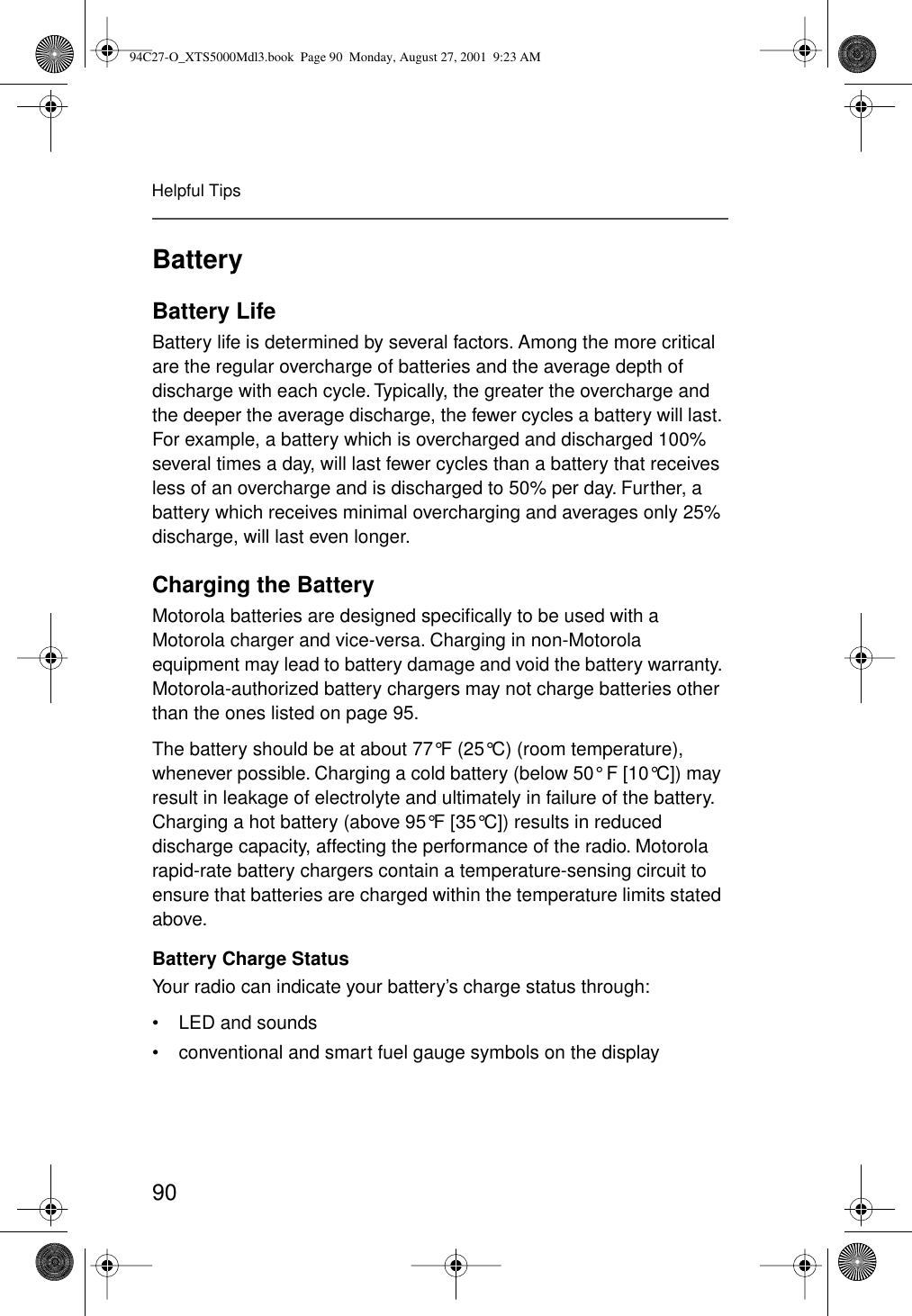 90Helpful TipsBatteryBattery LifeBattery life is determined by several factors. Among the more critical are the regular overcharge of batteries and the average depth of discharge with each cycle. Typically, the greater the overcharge and the deeper the average discharge, the fewer cycles a battery will last. For example, a battery which is overcharged and discharged 100% several times a day, will last fewer cycles than a battery that receives less of an overcharge and is discharged to 50% per day. Further, a battery which receives minimal overcharging and averages only 25% discharge, will last even longer.Charging the BatteryMotorola batteries are designed speciﬁcally to be used with a Motorola charger and vice-versa. Charging in non-Motorola equipment may lead to battery damage and void the battery warranty. Motorola-authorized battery chargers may not charge batteries other than the ones listed on page 95.The battery should be at about 77°F (25°C) (room temperature), whenever possible. Charging a cold battery (below 50° F [10°C]) may result in leakage of electrolyte and ultimately in failure of the battery. Charging a hot battery (above 95°F [35°C]) results in reduced discharge capacity, affecting the performance of the radio. Motorola rapid-rate battery chargers contain a temperature-sensing circuit to ensure that batteries are charged within the temperature limits stated above.Battery Charge StatusYour radio can indicate your battery’s charge status through:• LED and sounds• conventional and smart fuel gauge symbols on the display94C27-O_XTS5000Mdl3.book  Page 90  Monday, August 27, 2001  9:23 AM