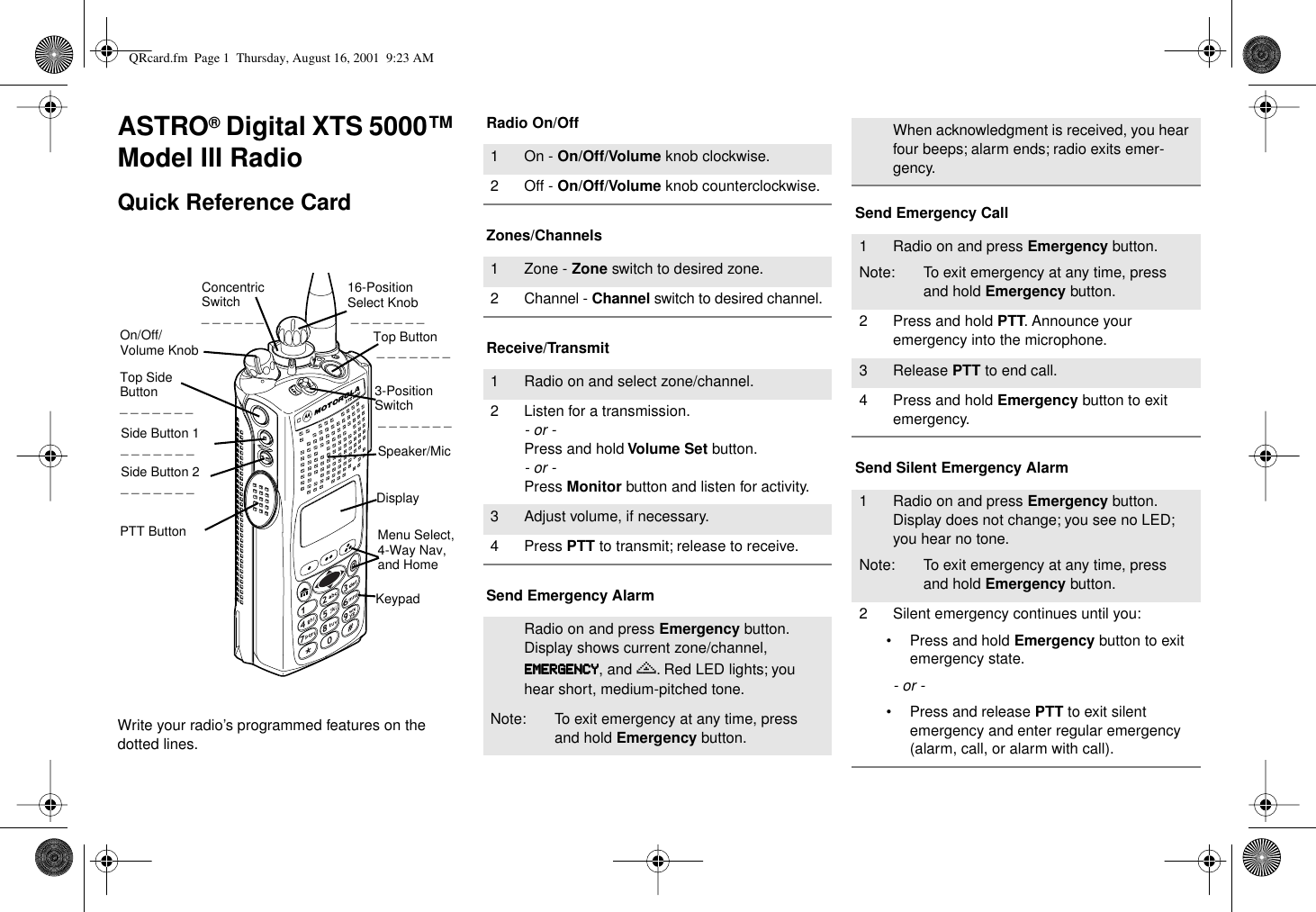  ASTRO ®  Digital XTS 5000™ Model III Radio Quick Reference Card Write your radio’s programmed features on the dotted lines. Radio On/OffZones/ChannelsReceive/TransmitSend Emergency AlarmSend Emergency CallSend Silent Emergency Alarm16-Position Select Knob _ _ _ _ _ _ _Speaker/MicTop Button _ _ _ _ _ _ _Concentric Switch_ _ _ _ _ _ DisplayKeypadMenu Select, 4-Way Nav, and Home Top Side Button_ _ _ _ _ _ _On/Off/Volume KnobSide Button 1_ _ _ _ _ _ _Side Button 2_ _ _ _ _ _ _PTT Button3-Position Switch _ _ _ _ _ _ _ 1 On -  On/Off/Volume  knob clockwise.2 Off -  On/Off/Volume  knob counterclockwise.1 Zone -  Zone  switch to desired zone.2 Channel -  Channel  switch to desired channel.1 Radio on and select zone/channel.2 Listen for a transmission. - or - Press and hold  Volume Set  button. - or - Press  Monitor  button and listen for activity.3 Adjust volume, if necessary.4 Press  PTT  to transmit; release to receive.Radio on and press  Emergency  button. Display shows current zone/channel,   EEEEMMMMEEEERRRRGGGGEEEENNNNCCCCYYYY , and  e . Red LED lights; you hear short, medium-pitched tone.Note: To exit emergency at any time, press and hold  Emergency  button.When acknowledgment is received, you hear four beeps; alarm ends; radio exits emer-gency.1 Radio on and press  Emergency  button.Note: To exit emergency at any time, press and hold  Emergency  button.2 Press and hold  PTT . Announce your emergency into the microphone.3 Release  PTT  to end call.4 Press and hold  Emergency  button to exit emergency. 1 Radio on and press  Emergency  button. Display does not change; you see no LED; you hear no tone.Note: To exit emergency at any time, press and hold  Emergency  button.2 Silent emergency continues until you:• Press and hold  Emergency  button to exit emergency state. - or - • Press and release  PTT  to exit silent emergency and enter regular emergency (alarm, call, or alarm with call). QRcard.fm  Page 1  Thursday, August 16, 2001  9:23 AM