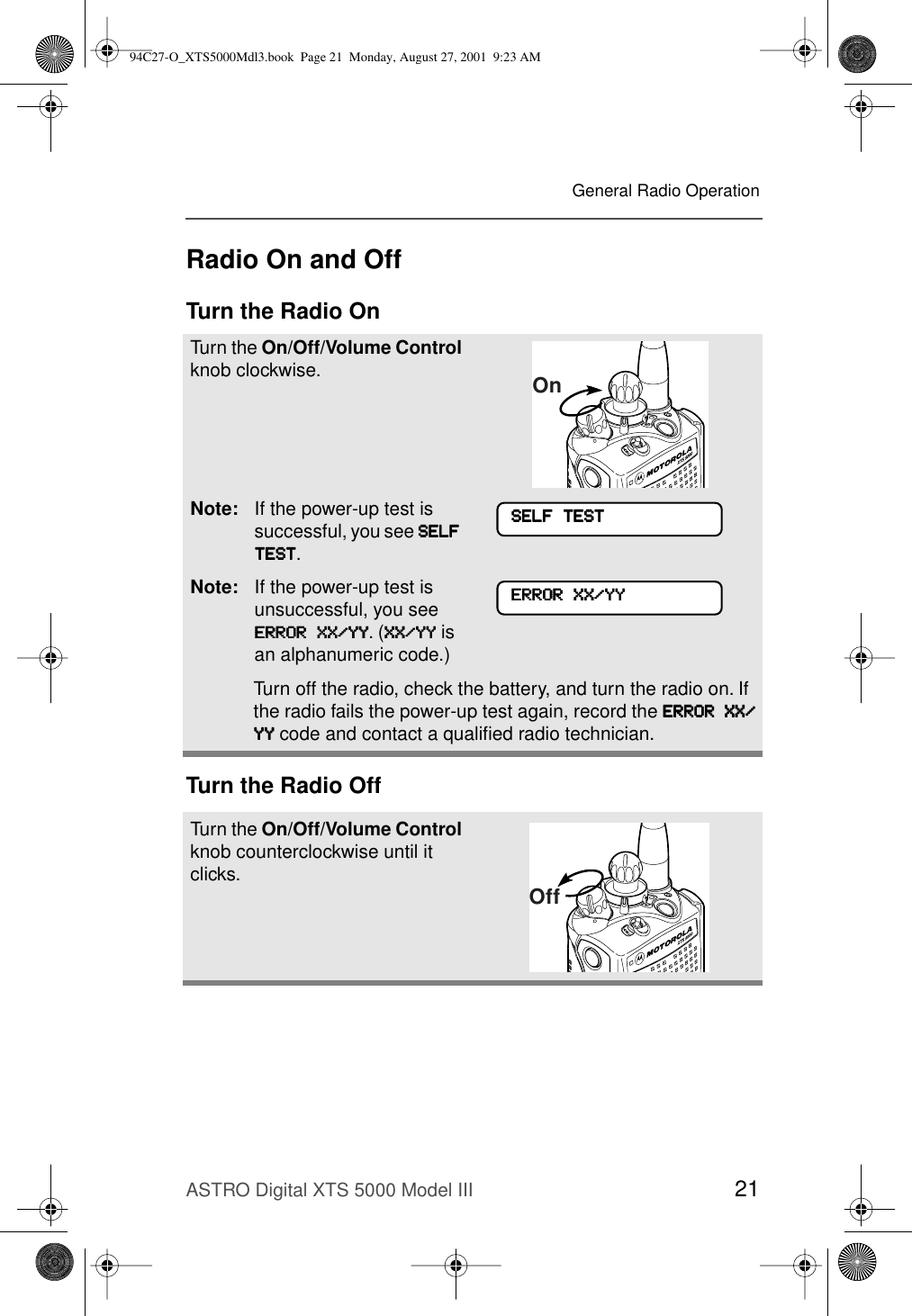 ASTRO Digital XTS 5000 Model III 21General Radio OperationRadio On and OffTurn the Radio OnTurn the Radio OffTurn the On/Off/Volume Control knob clockwise.Note: If the power-up test is successful, you see SSSSEEEELLLLFFFF    TTTTEEEESSSSTTTT.Note: If the power-up test is unsuccessful, you see EEEERRRRRRRROOOORRRR    XXXXXXXX////YYYYYYYY. (XXXXXXXX////YYYYYYYY is an alphanumeric code.) Turn off the radio, check the battery, and turn the radio on. If the radio fails the power-up test again, record the EEEERRRRRRRROOOORRRR    XXXXXXXX////YYYYYYYY code and contact a qualiﬁed radio technician.Turn the On/Off/Volume Control knob counterclockwise until it clicks.OnSSSSEEEELLLLFFFF    TTTTEEEESSSSTTTTEEEERRRRRRRROOOORRRR    XXXXXXXX////YYYYYYYYOff94C27-O_XTS5000Mdl3.book  Page 21  Monday, August 27, 2001  9:23 AM