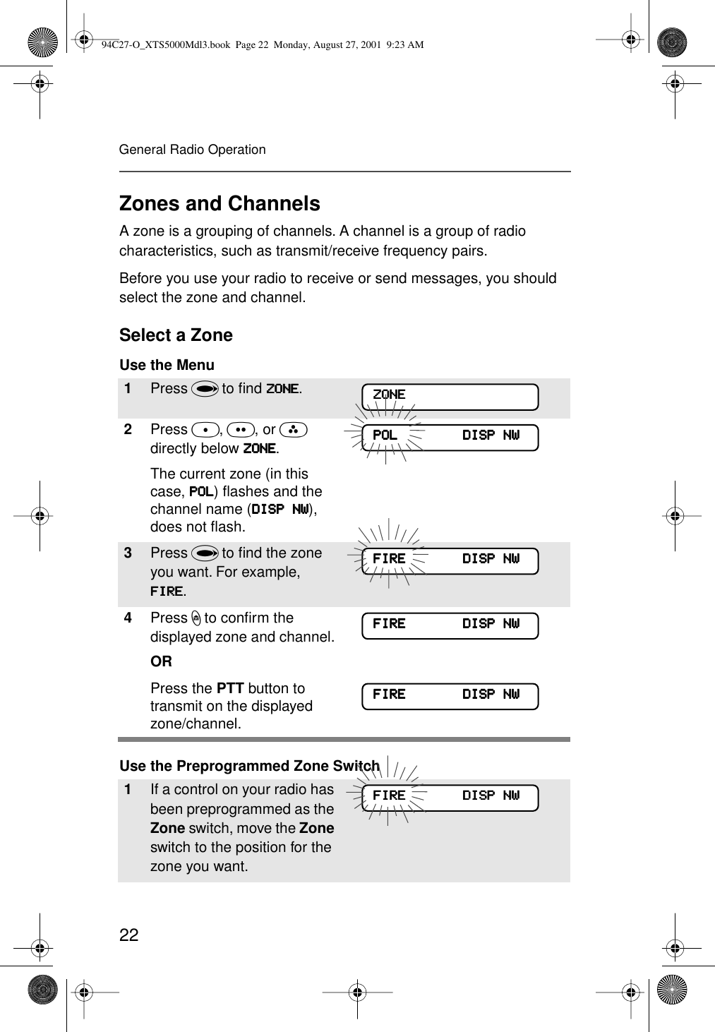 22General Radio OperationZones and ChannelsA zone is a grouping of channels. A channel is a group of radio characteristics, such as transmit/receive frequency pairs. Before you use your radio to receive or send messages, you should select the zone and channel.Select a ZoneUse the Menu Use the Preprogrammed Zone Switch1Press U to ﬁnd ZZZZOOOONNNNEEEE.2Press D, E, or F directly below ZZZZOOOONNNNEEEE.The current zone (in this case, PPPPOOOOLLLL) ﬂashes and the channel name (DDDDIIIISSSSPPPP    NNNNWWWW), does not ﬂash.3Press U to ﬁnd the zone you want. For example, FFFFIIIIRRRREEEE.4Press h to conﬁrm the displayed zone and channel. ORPress the PTT button to transmit on the displayed zone/channel.1If a control on your radio has been preprogrammed as the Zone switch, move the Zone switch to the position for the zone you want. ZZZZOOOONNNNEEEEPPPPOOOOLLLL                                DDDDIIIISSSSPPPP    NNNNWWWWFFFFIIIIRRRREEEE                            DDDDIIIISSSSPPPP    NNNNWWWWFFFFIIIIRRRREEEE                            DDDDIIIISSSSPPPP    NNNNWWWWFFFFIIIIRRRREEEE                            DDDDIIIISSSSPPPP    NNNNWWWWFFFFIIIIRRRREEEE                            DDDDIIIISSSSPPPP    NNNNWWWW94C27-O_XTS5000Mdl3.book  Page 22  Monday, August 27, 2001  9:23 AM
