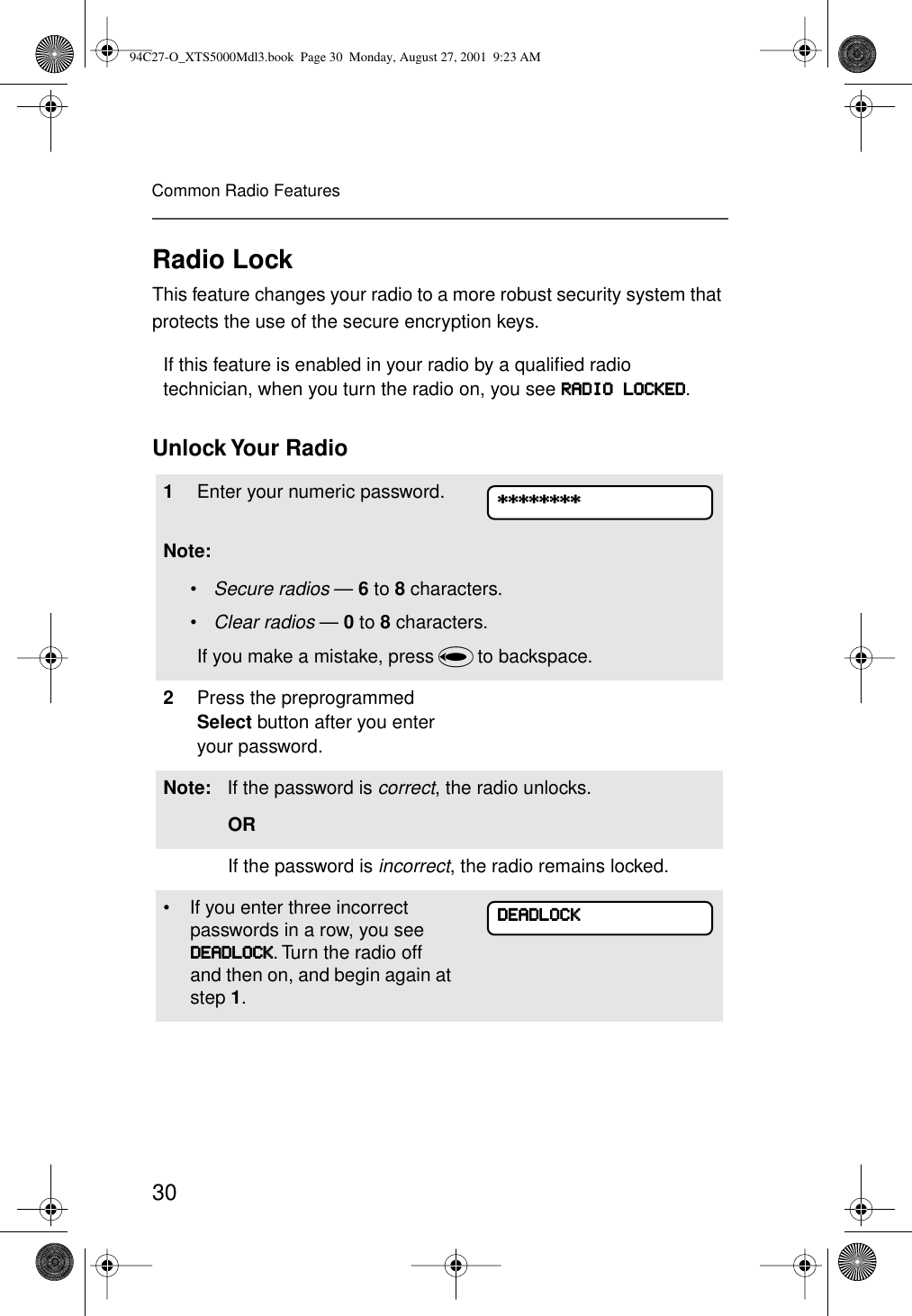30Common Radio FeaturesRadio LockThis feature changes your radio to a more robust security system that protects the use of the secure encryption keys. Unlock Your  RadioIf this feature is enabled in your radio by a qualiﬁed radio technician, when you turn the radio on, you see RRRRAAAADDDDIIIIOOOO    LLLLOOOOCCCCKKKKEEEEDDDD.1Enter your numeric password.Note:•Secure radios — 6 to 8 characters.•Clear radios — 0 to 8 characters.If you make a mistake, press V to backspace.2Press the preprogrammed Select button after you enter your password.Note: If the password is correct, the radio unlocks.ORIf the password is incorrect, the radio remains locked. • If you enter three incorrect passwords in a row, you see DDDDEEEEAAAADDDDLLLLOOOOCCCCKKKK. Turn the radio off and then on, and begin again at step 1.********************************DDDDEEEEAAAADDDDLLLLOOOOCCCCKKKK94C27-O_XTS5000Mdl3.book  Page 30  Monday, August 27, 2001  9:23 AM