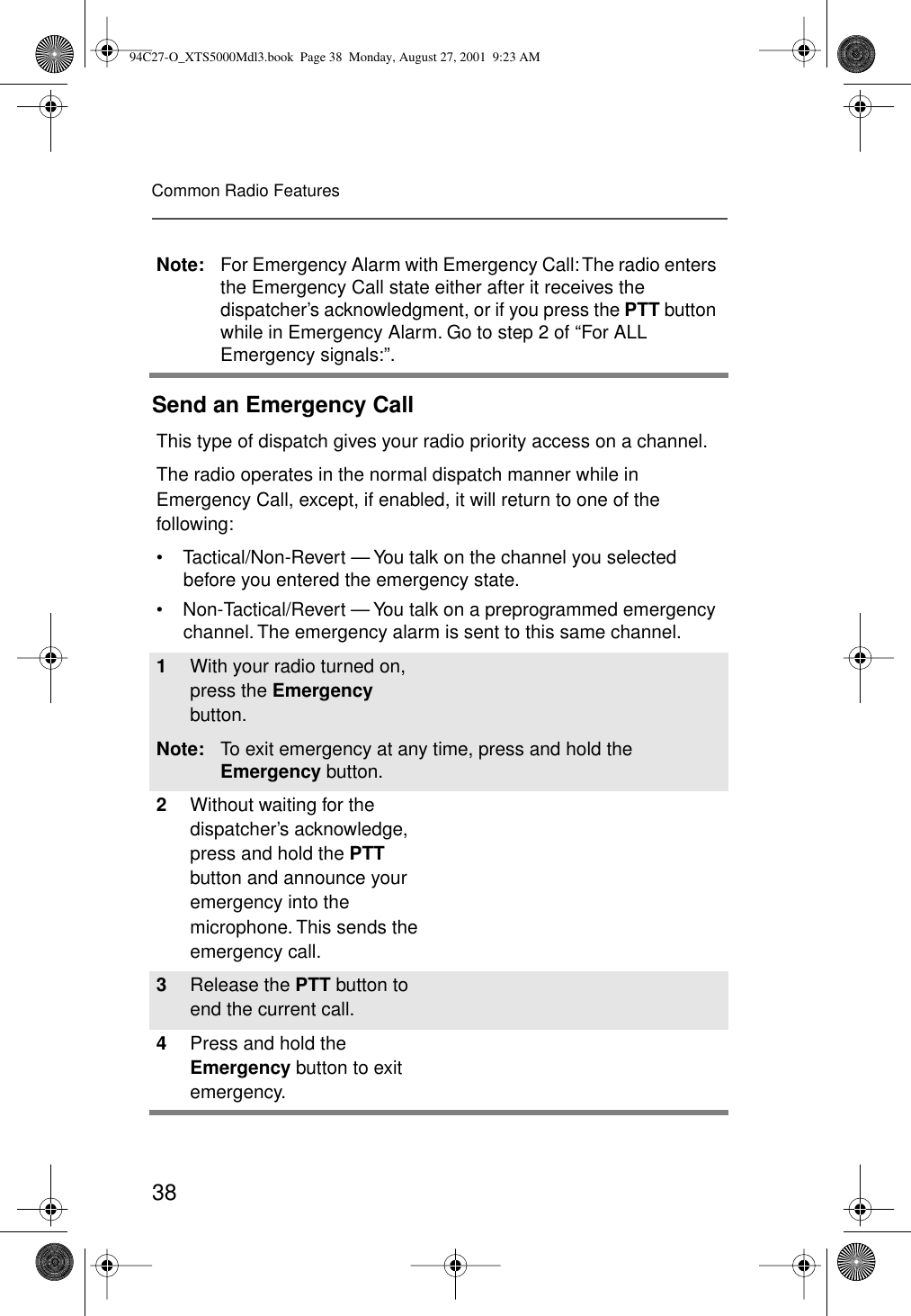 38Common Radio FeaturesSend an Emergency CallNote: For Emergency Alarm with Emergency Call: The radio enters the Emergency Call state either after it receives the dispatcher’s acknowledgment, or if you press the PTT button while in Emergency Alarm. Go to step 2 of “For ALL Emergency signals:”.This type of dispatch gives your radio priority access on a channel.The radio operates in the normal dispatch manner while in Emergency Call, except, if enabled, it will return to one of the following:• Tactical/Non-Revert — You talk on the channel you selected before you entered the emergency state.• Non-Tactical/Revert — You talk on a preprogrammed emergency channel. The emergency alarm is sent to this same channel.1With your radio turned on, press the Emergency button.Note: To exit emergency at any time, press and hold the Emergency button.2Without waiting for the dispatcher’s acknowledge, press and hold the PTT button and announce your emergency into the microphone. This sends the emergency call.3Release the PTT button to end the current call. 4Press and hold the Emergency button to exit emergency. 94C27-O_XTS5000Mdl3.book  Page 38  Monday, August 27, 2001  9:23 AM
