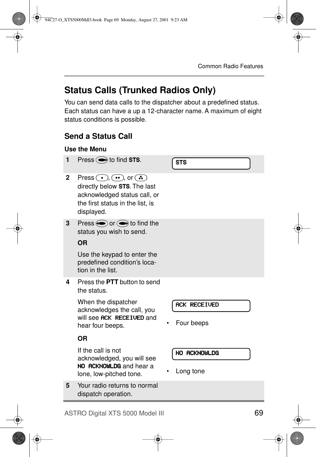 ASTRO Digital XTS 5000 Model III 69Common Radio FeaturesStatus Calls (Trunked Radios Only)You can send data calls to the dispatcher about a predeﬁned status. Each status can have a up a 12-character name. A maximum of eight status conditions is possible.Send a Status CallUse the Menu1Press U to ﬁnd SSSSTTTTSSSS.2Press D, E, or F directly below SSSSTTTTSSSS. The last acknowledged status call, or the ﬁrst status in the list, is displayed.3Press V or U to ﬁnd the status you wish to send.ORUse the keypad to enter the predeﬁned condition’s loca-tion in the list. 4Press the PTT button to send the status.When the dispatcher acknowledges the call, you will see AAAACCCCKKKK    RRRREEEECCCCEEEEIIIIVVVVEEEEDDDD and hear four beeps.OR• Four beepsIf the call is not acknowledged, you will see NNNNOOOO    AAAACCCCKKKKNNNNOOOOWWWWLLLLDDDDGGGG and hear a lone, low-pitched tone. • Long tone5Your radio returns to normal dispatch operation.SSSSTTTTSSSSAAAACCCCKKKK    RRRREEEECCCCEEEEIIIIVVVVEEEEDDDDNNNNOOOO    AAAACCCCKKKKNNNNOOOOWWWWLLLLDDDDGGGG94C27-O_XTS5000Mdl3.book  Page 69  Monday, August 27, 2001  9:23 AM