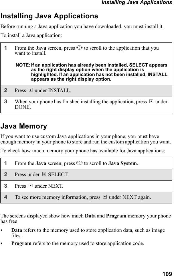 109Installing Java ApplicationsInstalling Java ApplicationsBefore running a Java application you have downloaded, you must install it.To install a Java application:Java MemoryIf you want to use custom Java applications in your phone, you must have enough memory in your phone to store and run the custom application you want. To check how much memory your phone has available for Java applications:The screens displayed show how much Data and Program memory your phone has free:•Data refers to the memory used to store application data, such as image files.•Program refers to the memory used to store application code.1From the Java screen, press S to scroll to the application that you want to install.NOTE: If an application has already been installed, SELECT appears as the right display option when the application is highlighted. If an application has not been installed, INSTALL appears as the right display option.2Press B under INSTALL.3When your phone has finished installing the application, press A under DONE.1From the Java screen, press R to scroll to Java System. 2Press under B SELECT.3Press B under NEXT.4To see more memory information, press B under NEXT again.