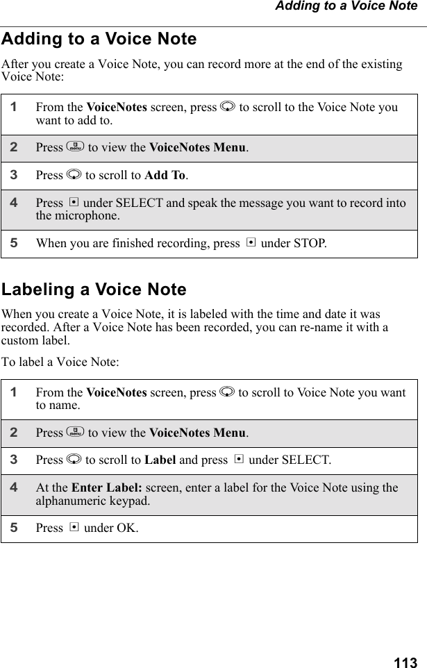 113Adding to a Voice NoteAdding to a Voice NoteAfter you create a Voice Note, you can record more at the end of the existing Voice Note:Labeling a Voice NoteWhen you create a Voice Note, it is labeled with the time and date it was recorded. After a Voice Note has been recorded, you can re-name it with a custom label.To label a Voice Note:1From the VoiceNotes screen, press R to scroll to the Voice Note you want to add to.2Press m to view the Voic eNot e s M en u.3Press R to scroll to Add To. 4Press B under SELECT and speak the message you want to record into the microphone.5When you are finished recording, press B under STOP.1From the Vo ic eNot es screen, press R to scroll to Voice Note you want to name.2Press m to view the Voic eNot e s M en u.3Press R to scroll to Label and press B under SELECT. 4At the Enter Label: screen, enter a label for the Voice Note using the alphanumeric keypad.5Press B under OK.