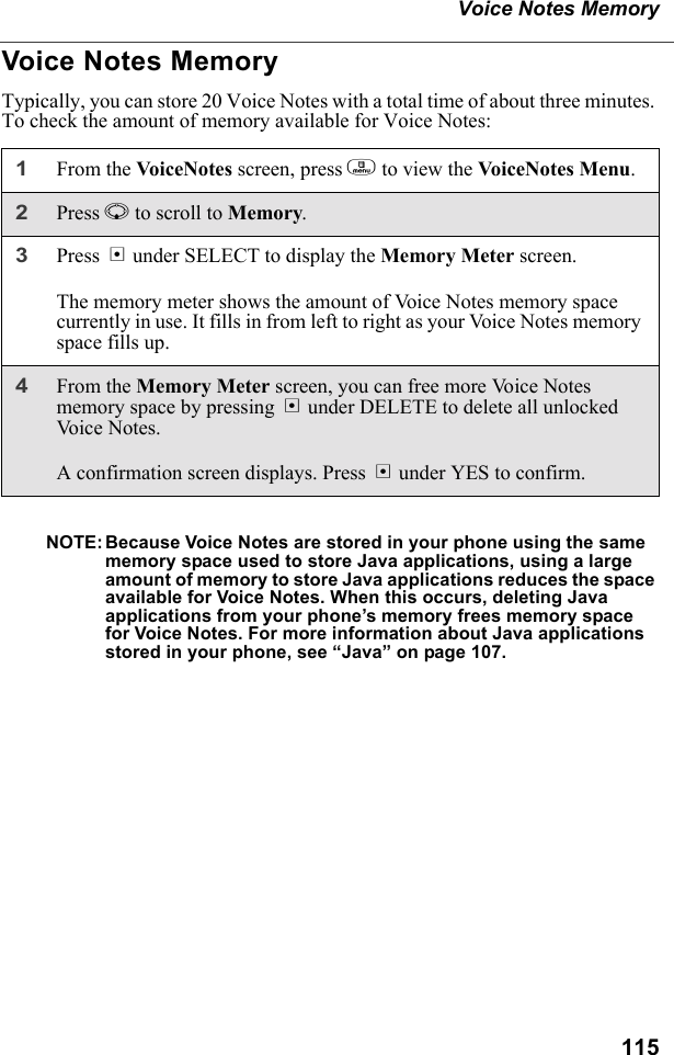 115Voice Notes MemoryVoice Notes MemoryTypically, you can store 20 Voice Notes with a total time of about three minutes. To check the amount of memory available for Voice Notes:NOTE: Because Voice Notes are stored in your phone using the same memory space used to store Java applications, using a large amount of memory to store Java applications reduces the space available for Voice Notes. When this occurs, deleting Java applications from your phone’s memory frees memory space for Voice Notes. For more information about Java applications stored in your phone, see “Java” on page 107.1From the VoiceNotes screen, press m to view the VoiceNotes Menu.2Press R to scroll to Memory.3Press B under SELECT to display the Memory Meter screen.The memory meter shows the amount of Voice Notes memory space currently in use. It fills in from left to right as your Voice Notes memory space fills up.4From the Memory Meter screen, you can free more Voice Notes memory space by pressing B under DELETE to delete all unlocked Vo ic e  N o t e s .A confirmation screen displays. Press A under YES to confirm.