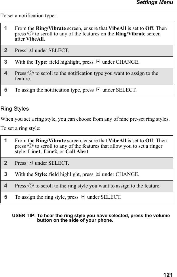 121Settings MenuTo set a notification type:Ring StylesWhen you set a ring style, you can choose from any of nine pre-set ring styles.To set a ring style:USER TIP: To hear the ring style you have selected, press the volume button on the side of your phone.1From the Ring/Vibrate screen, ensure that VibeAll is set to Off. Then press S to scroll to any of the features on the Ring/Vibrate screen after VibeAll.2Press B under SELECT.3With the Type: field highlight, press B under CHANGE.4Press R to scroll to the notification type you want to assign to the feature.5To assign the notification type, press B under SELECT.1From the Ring/Vibrate screen, ensure that VibeAll is set to Off. Then press S to scroll to any of the features that allow you to set a ringer style: Line1, Line2, or Call Alert.2Press B under SELECT.3With the Style: field highlight, press B under CHANGE.4Press R to scroll to the ring style you want to assign to the feature.5To assign the ring style, press B under SELECT.
