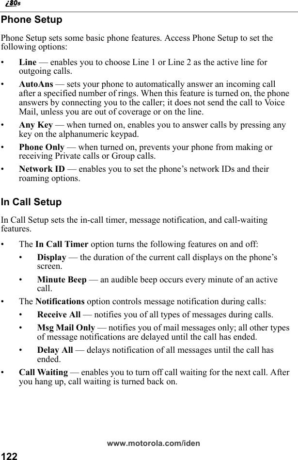 122www.motorola.com/idenPhone SetupPhone Setup sets some basic phone features. Access Phone Setup to set the following options:•Line — enables you to choose Line 1 or Line 2 as the active line for outgoing calls.•AutoAns — sets your phone to automatically answer an incoming call after a specified number of rings. When this feature is turned on, the phone answers by connecting you to the caller; it does not send the call to Voice Mail, unless you are out of coverage or on the line.•Any Key — when turned on, enables you to answer calls by pressing any key on the alphanumeric keypad.•Phone Only — when turned on, prevents your phone from making or receiving Private calls or Group calls.•Network ID — enables you to set the phone’s network IDs and their roaming options.In Call SetupIn Call Setup sets the in-call timer, message notification, and call-waiting features.•The In Call Timer option turns the following features on and off:•Display — the duration of the current call displays on the phone’s screen.•Minute Beep — an audible beep occurs every minute of an active call.•The Notifications option controls message notification during calls:•Receive All — notifies you of all types of messages during calls.•Msg Mail Only — notifies you of mail messages only; all other types of message notifications are delayed until the call has ended.•Delay All — delays notification of all messages until the call has ended.•Call Waiting — enables you to turn off call waiting for the next call. After you hang up, call waiting is turned back on.