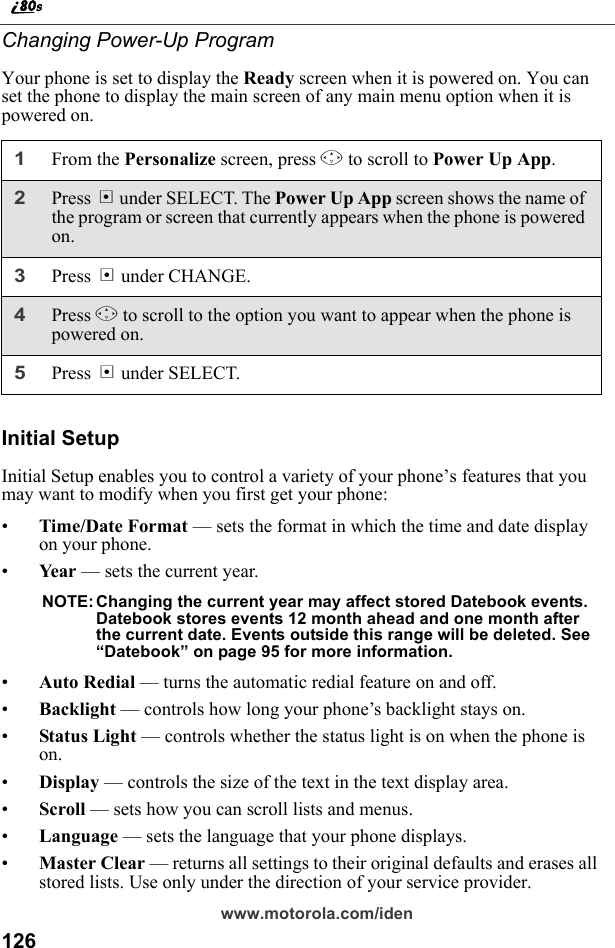 126www.motorola.com/idenChanging Power-Up ProgramYour phone is set to display the Ready screen when it is powered on. You can set the phone to display the main screen of any main menu option when it is powered on.Initial SetupInitial Setup enables you to control a variety of your phone’s features that you may want to modify when you first get your phone:•Time/Date Format — sets the format in which the time and date display on your phone.•Ye ar  — sets the current year.NOTE: Changing the current year may affect stored Datebook events. Datebook stores events 12 month ahead and one month after the current date. Events outside this range will be deleted. See “Datebook” on page 95 for more information.•Auto Redial — turns the automatic redial feature on and off.•Backlight — controls how long your phone’s backlight stays on.•Status Light — controls whether the status light is on when the phone is on.•Display — controls the size of the text in the text display area.•Scroll — sets how you can scroll lists and menus.•Language — sets the language that your phone displays.•Master Clear — returns all settings to their original defaults and erases all stored lists. Use only under the direction of your service provider.1From the Personalize screen, press R to scroll to Power Up App.2Press B under SELECT. The Power Up App screen shows the name of the program or screen that currently appears when the phone is powered on.3Press B under CHANGE.4Press R to scroll to the option you want to appear when the phone is powered on.5Press B under SELECT.