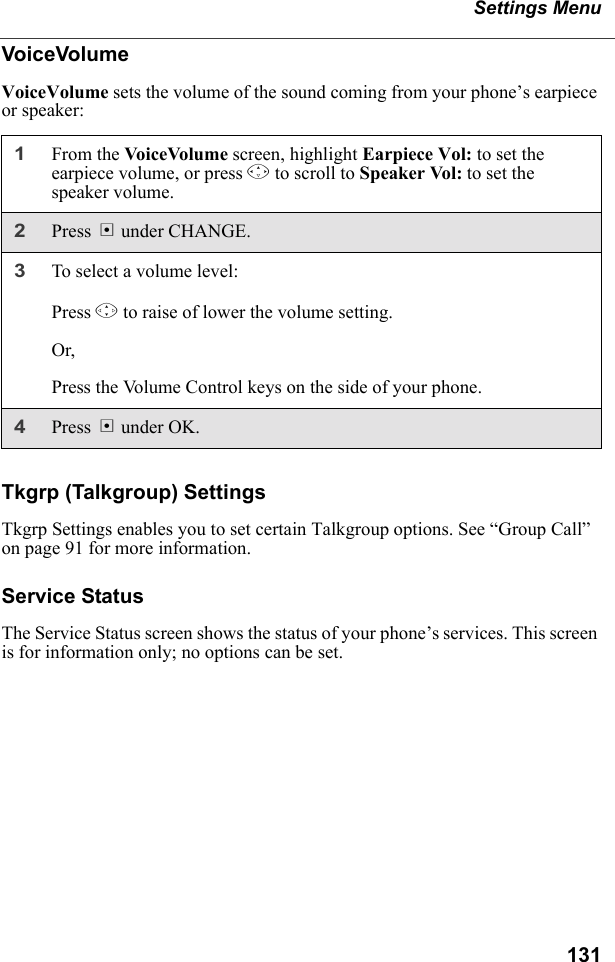 131Settings MenuVoiceVolumeVoiceVolume sets the volume of the sound coming from your phone’s earpiece or speaker:Tkgrp (Talkgroup) SettingsTkgrp Settings enables you to set certain Talkgroup options. See “Group Call” on page 91 for more information.Service StatusThe Service Status screen shows the status of your phone’s services. This screen is for information only; no options can be set.1From the VoiceVolume screen, highlight Earpiece Vol: to set the earpiece volume, or press R to scroll to Speaker Vol: to set the speaker volume.2Press B under CHANGE. 3To select a volume level:Press T to raise of lower the volume setting.Or,Press the Volume Control keys on the side of your phone.4Press B under OK.