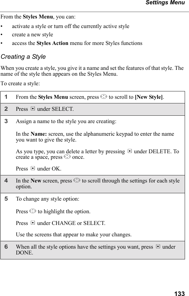 133Settings MenuFrom the Styles Menu, you can:• activate a style or turn off the currently active style• create a new style• access the Styles Action menu for more Styles functionsCreating a StyleWhen you create a style, you give it a name and set the features of that style. The name of the style then appears on the Styles Menu.To create a style:1From the Styles Menu screen, press R to scroll to [New Style]. 2Press B under SELECT.3Assign a name to the style you are creating:In the Name: screen, use the alphanumeric keypad to enter the name you want to give the style.As you type, you can delete a letter by pressing A under DELETE. To create a space, press P once.Press B under OK.4In the New screen, press R to scroll through the settings for each style option.5To change any style option:Press R to highlight the option.Press B under CHANGE or SELECT.Use the screens that appear to make your changes.6When all the style options have the settings you want, press A under DONE.