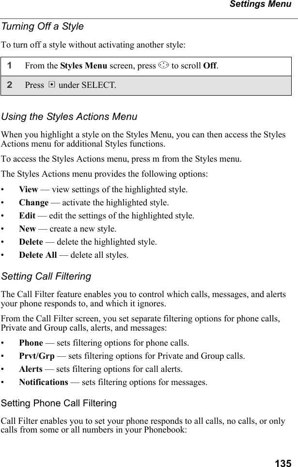 135Settings MenuTurning Off a StyleTo turn off a style without activating another style:Using the Styles Actions MenuWhen you highlight a style on the Styles Menu, you can then access the Styles Actions menu for additional Styles functions.To access the Styles Actions menu, press m from the Styles menu.The Styles Actions menu provides the following options:•View — view settings of the highlighted style.•Change — activate the highlighted style.•Edit — edit the settings of the highlighted style.•New — create a new style.•Delete — delete the highlighted style.•Delete All — delete all styles.Setting Call FilteringThe Call Filter feature enables you to control which calls, messages, and alerts your phone responds to, and which it ignores.From the Call Filter screen, you set separate filtering options for phone calls, Private and Group calls, alerts, and messages:•Phone — sets filtering options for phone calls.•Prvt/Grp — sets filtering options for Private and Group calls.•Alerts — sets filtering options for call alerts.•Notifications — sets filtering options for messages.Setting Phone Call FilteringCall Filter enables you to set your phone responds to all calls, no calls, or only calls from some or all numbers in your Phonebook:1From the Styles Menu screen, press R to scroll Off. 2Press B under SELECT.