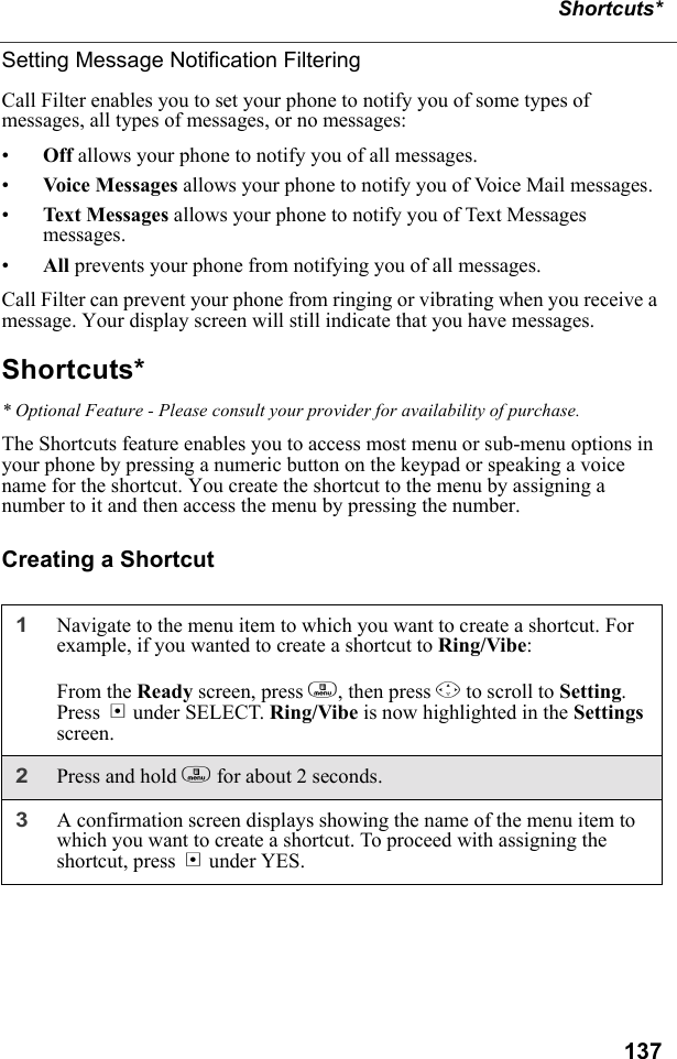 137Shortcuts*Setting Message Notification FilteringCall Filter enables you to set your phone to notify you of some types of messages, all types of messages, or no messages:•Off allows your phone to notify you of all messages.•Voice  Me ssag es allows your phone to notify you of Voice Mail messages.•Text Messages allows your phone to notify you of Text Messages messages.•All prevents your phone from notifying you of all messages.Call Filter can prevent your phone from ringing or vibrating when you receive a message. Your display screen will still indicate that you have messages.Shortcuts** Optional Feature - Please consult your provider for availability of purchase.The Shortcuts feature enables you to access most menu or sub-menu options in your phone by pressing a numeric button on the keypad or speaking a voice name for the shortcut. You create the shortcut to the menu by assigning a number to it and then access the menu by pressing the number.Creating a Shortcut1Navigate to the menu item to which you want to create a shortcut. For example, if you wanted to create a shortcut to Ring/Vibe:From the Ready screen, press m, then press R to scroll to Setting. Press B under SELECT. Ring/Vibe is now highlighted in the Settings screen.2Press and hold m for about 2 seconds.3A confirmation screen displays showing the name of the menu item to which you want to create a shortcut. To proceed with assigning the shortcut, press A under YES.