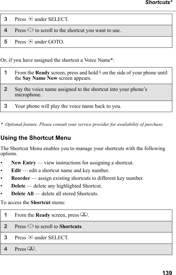 139Shortcuts*Or, if you have assigned the shortcut a Voice Name*:*  Optional feature. Please consult your service provider for availability of purchase.Using the Shortcut MenuThe Shortcut Menu enables you to manage your shortcuts with the following options.•New Entry — view instructions for assigning a shortcut.•Edit — edit a shortcut name and key number.•Reorder — assign existing shortcuts to different key number.•Delete — delete any highlighted Shortcut.•Delete All — delete all stored Shortcuts.To access the Shortcut menu:3Press B under SELECT.4Press S to scroll to the shortcut you want to use.5Press B under GOTO.1From the Ready screen, press and hold t on the side of your phone until the Say Name Now screen appears.2Say the voice name assigned to the shortcut into your phone’s microphone.3Your phone will play the voice name back to you.1From the Ready screen, press m. 2Press R to scroll to Shortcuts.3Press B under SELECT.4Press m. 